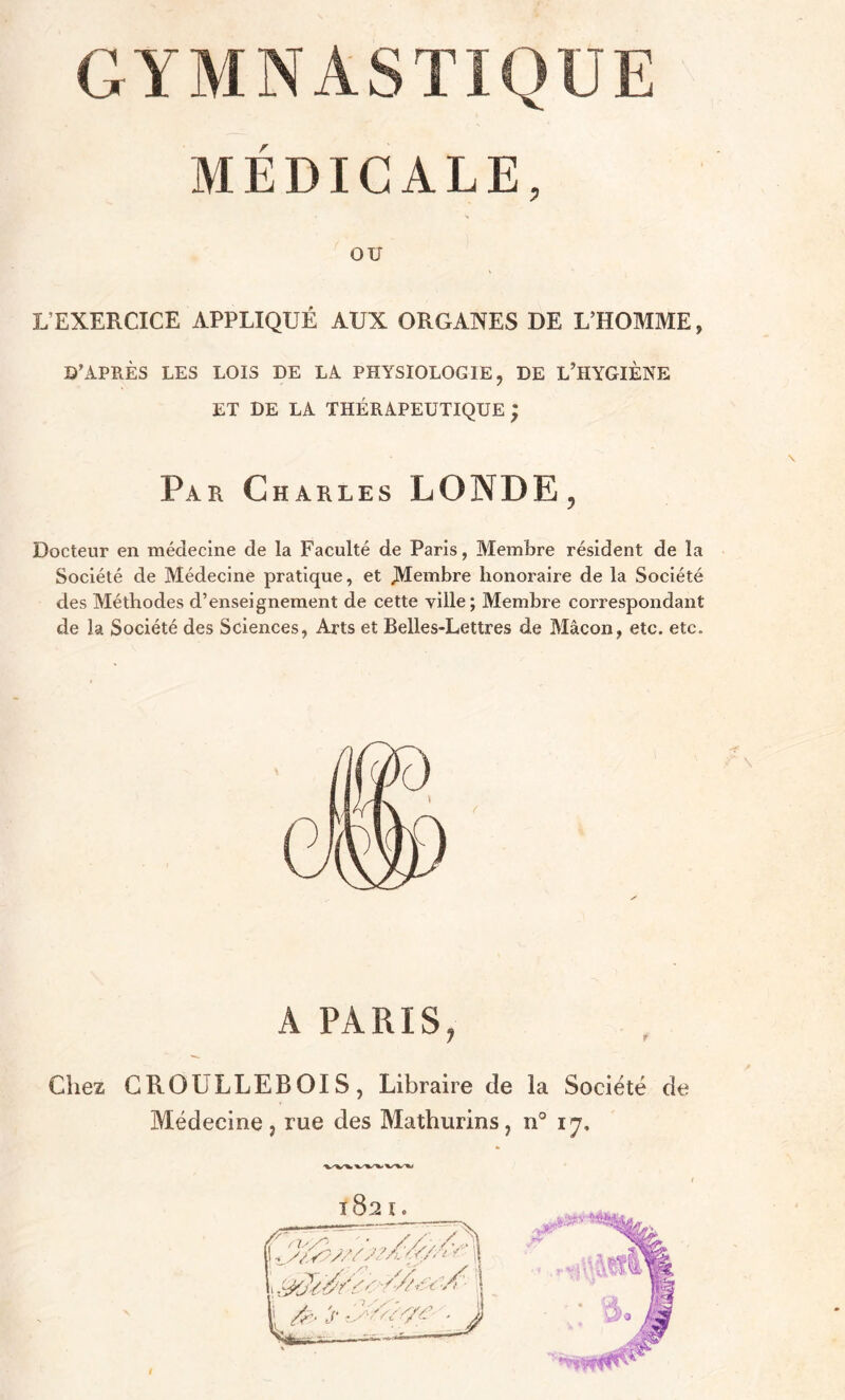 MÉDICALE, OU L EXERCICE APPLIQUÉ AUX ORGANES DE L’HOMME , D’APRÈS LES LOIS DE LA PHYSIOLOGIE, DE L’HYGIÈNE ET DE LA THÉRAPEUTIQUE ; Par Charles LO N DE , Docteur en médecine de la Faculté de Paris, Membre résident de la Société de Médecine pratique, et Membre honoraire de la Société des Méthodes d’enseignement de cette ville; Membre correspondant de la Société des Sciences, Arts et Belles-Lettres de Mâcon, etc. etc. A PARIS, Chez GROULLEBOIS, Libraire de la Société de Médecine, rue des Mathurins, n° iy. 1821. 0