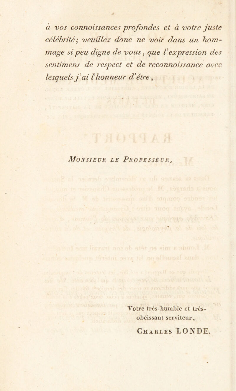 à vos conrtoissances profondes et à votre juste célébrité; veuillez donc ne voir dans un hom¬ mage si peu digne de vous, que Vexpression des sentimens de respect et de reconnaissance avec lesquels j ai Fhonneur d être, Monsieur le Professeur, Votre très-humble et très- obéissant. serviteur, Charles LONDE.