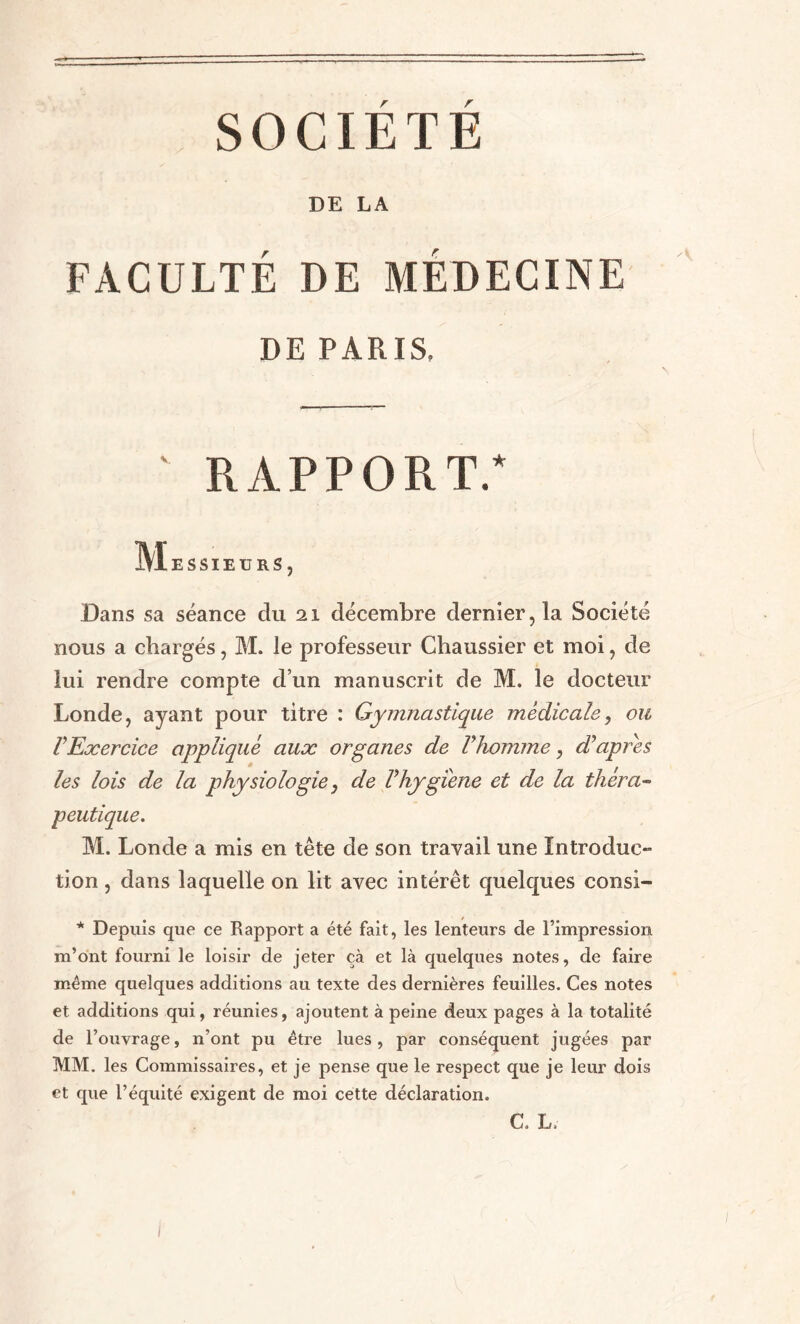 SOCIÉTÉ DE LA FACULTÉ DE MÉDECINE DE PARIS. RAPPORT.* Messieurs, Dans sa séance du 21 décembre dernier, la Société nous a chargés, M. le professeur Chaussier et moi, de lui rendre compte d’un manuscrit de M. le docteur Londe, ayant pour titre : Gymnastique médicale, ou VExercice appliqué aux organes de Vhomme, d’après les lois de la physiologie, de l’hygiène et de la théra¬ peutique. M. Londe a mis en tête de son travail une Introduc- tion, dans laquelle on lit avec intérêt quelques consi- * Depuis que ce Rapport a été fait, les lenteurs de l’impression m’ont fourni le loisir de jeter çà et là quelques notes, de faire même quelques additions au texte des dernières feuilles. Ces notes et additions qui, réunies, ajoutent à peine deux pages à la totalité de l’ouvrage, n’ont pu être lues, par conséquent jugées par MM. les Commissaires, et je pense que le respect que je leur dois et que l’équité exigent de moi cette déclaration. C. L I