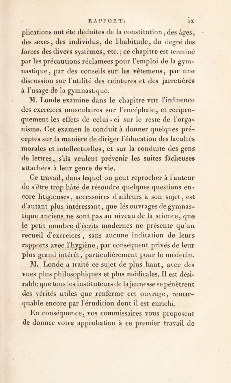 plications ont été déduites de la constitution, des âges, des sexes, des individus, de l’habitude, du degré des forces des divers systèmes, etc. ; ce chapitre est terminé par les précautions réclamées pour l’emploi de la gym¬ nastique, par des conseils sur les vêtemens, par une discussion sur l’utilité des ceintures et des jarretières à l’usage de la gymnastique. M. Londe examine dans le chapitre vin l’influence des exercices musculaires sur l’encéphale, et récipro¬ quement les effets de celui - ci sur le reste de l’orga¬ nisme. Cet examen le conduit à donner quelques pré¬ ceptes sur la manière de diriger l’éducation des facultés morales et intellectuelles, et sur la conduite des gens de lettres, s’ils veulent prévenir les suites fâcheuses attachées à leur genre de vie. Ce travail, dans lequel on peut reprocher à l’auteur de s’ètre trop hâté de résoudre quelques questions en¬ core litigieuses, accessoires d’ailleurs à son sujet, est d’autant plus intéressant, que lés ouvrages de gymnas¬ tique anciens ne sont pas au niveau de la science, que le petit nombre d écrits modernes ne présente qu’un recueil d’exercices , sans aucune indication de leurs rapports avec l’hygiène, par conséquent privés de leur plus grand intérêt, particulièrement pour le médecin. M. Londe a traité ce sujet de plus haut, avec des vues plus philosophiques et plus médicales. Il est dési¬ rable que tous les instituteurs de la jeunesse se pénètrent des vérités utiles que renferme cet ouvrage, remar¬ quable encore par l’érudition dont il est enrichi. En conséquence, vos commissaires vous proposent de donner votre approbation à ce premier travail de