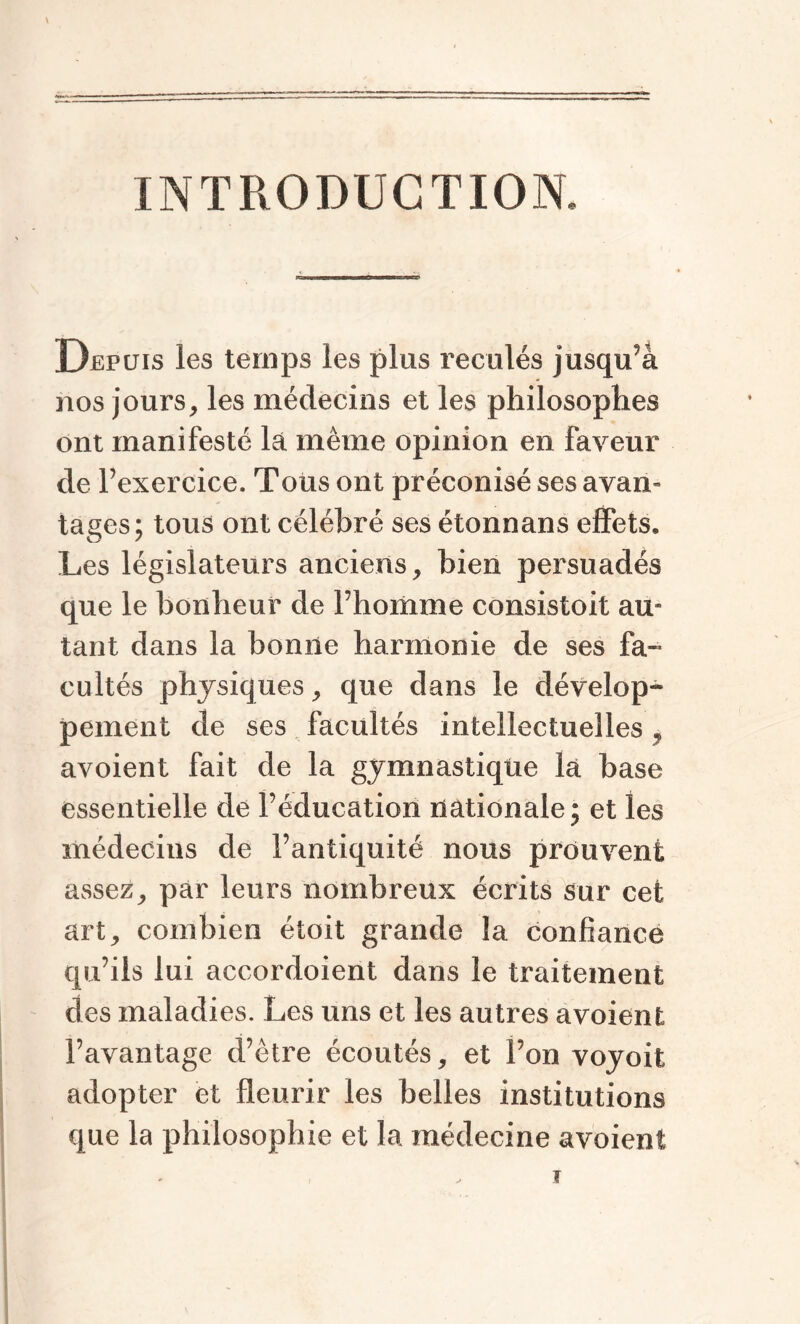 INTRODUCTION, Depuis les temps les plus reculés jusqu’à nos jours, les médecins et les philosophes ont manifesté la même opinion en faveur de l’exercice. Tous ont préconisé ses avau» tages; tous ont célébré ses étonnans effets. Les législateurs anciens, bien persuadés que le bonheur de l’homme consistoit am tant dans la bonne harmonie de ses fa- cultés physiques, que dans le dévelop¬ pement de ses facultés intellectuelles , avoient fait de la gymnastique la base essentielle de l’éducation nationale; et les médecins de l’antiquité nous prouvent assez, par leurs nombreux écrits sur cet art, combien étoit grande la confiance qu’ils lui accordoient dans le traitement des maladies. Les uns et les autres avoient l’avantage d’être écoutés, et l’on voyoit adopter et fleurir les belles institutions que la philosophie et la médecine avoient ?