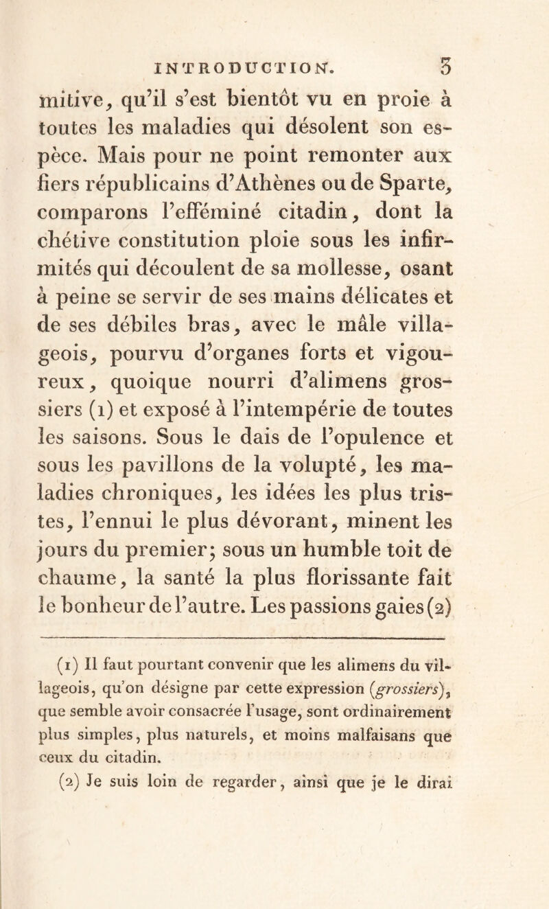 tnitive, qu’il s’est bientôt vu en proie à toutes les maladies qui désolent son es¬ pèce. Mais pour ne point remonter aux fiers républicains d’Athènes ou de Sparte, comparons l’efféminé citadin, dont la chétive constitution ploie sous les infir¬ mités qui découlent de sa mollesse, osant à peine se servir de ses mains délicates et de ses débiles bras, avec le mâle villa¬ geois, pourvu d’organes forts et vigou¬ reux, quoique nourri d’alimens gros¬ siers (1) et exposé à l’intempérie de toutes les saisons. Sous le dais de l’opulence et sous les pavillons de la volupté, les ma¬ ladies chroniques, les idées les plus tris¬ tes, l’ennui le plus dévorant, minent les jours du premier; sous un humble toit de chaume, la santé la plus florissante fait le bonheur de l’autre. Les passions gaies (2) (1) Il faut pourtant convenir que les alimens du vil» lageois, qu’on désigne par cette expression (,grossiers)3 que semble avoir consacrée l’usage, sont ordinairement plus simples, plus naturels, et moins malfaisans que ceux du citadin. (2) Je suis loin de regarder, ainsi que je le dirai