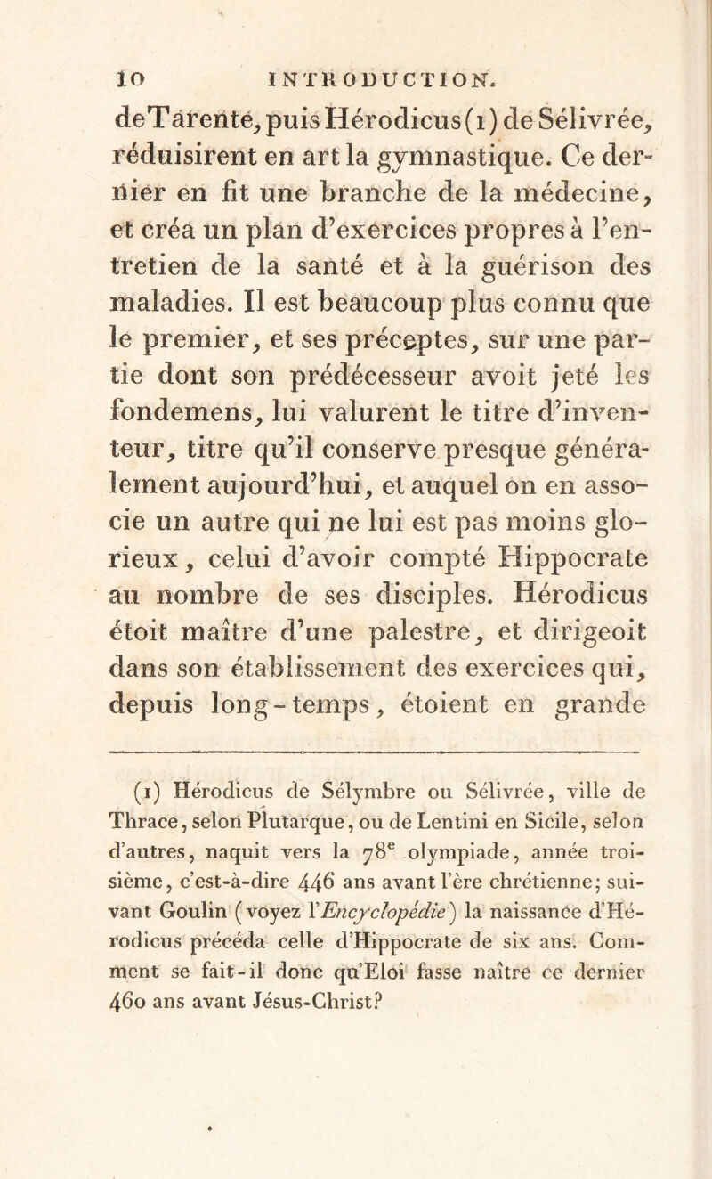 deT àrente, puis Hérodicus ( i ) de Sélivrée, réduisirent en art la gymnastique. Ce der¬ nier en fit une branche de la médecine, et créa un plan d’exercices propres à l’en¬ tretien de la santé et à la guérison des maladies. Il est beaucoup plus connu que le premier, et ses préceptes, sur une par¬ tie dont son prédécesseur avoit jeté les fondemens, lui valurent le titre d’inven¬ teur, titre qu’il conserve presque généra¬ lement aujourd’hui, et auquel on en asso¬ cie un autre qui ne lui est pas moins glo¬ rieux, celui d’avoir compté Hippocrate au nombre de ses disciples. Hérodicus étoit maître d’une palestre, et dirigeoit dans son établissement des exercices qui, depuis long-temps, étoient en grande (i) Hérodicus de Sélymbre ou Sélivrée, ville de Thrace, selon Plutarque, ou de Lentini en Sicile, selon d’autres, naquit vers la 78e olympiade, année troi¬ sième, c’est-à-dire 446 ans avant l’ère chrétienne; sui¬ vant Goulin (voyez Y Encyclopédie} la naissance d’Hé- rodicus précéda celle d’Hippocrate de six ans. Com¬ ment se fait-il donc qu’Eloi fasse naître ce dernier 460 ans avant Jésus-Christ?