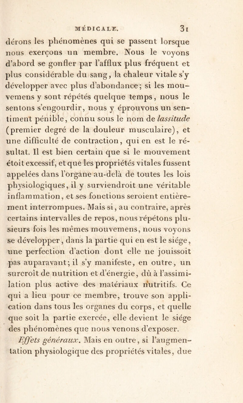 dérons les phénomènes qui se passent lorsque nous exerçons un membre. Nous le voyons d’abord se gonfler par l’afflux plus fréquent et plus considérable du sang, la chaleur vitale s’y développer avec plus d’abondance; si les mou- vemens y sont répétés quelque temps, nous le sentons s’engourdir, nous y éprouvons un sen¬ timent pénible, connu sous le nom de lassitude (premier degré de la douleur musculaire), et une difficulté de contraction, qui en est le ré¬ sultat. Il est bien certain que si le mouvement étoit excessif, et que les propriétés vitales fussent appelées dans l’organe au-delà de toutes les lois physiologiques, il y surviendroit une véritable inflammation, et ses fonctions seroient entière¬ ment interrompues. Mais si, au contraire, après certains intervalles de repos, nous répétons plu¬ sieurs fois les mêmes mouvemens, nous voyons se développer, dans la partie qui en est le siège, une perfection d’action dont elle ne jouissoit pas auparavant; il s’y manifeste, en outre, un surcroît de nutrition et d’énergie, dû à l’assimi¬ lation plus active des matériaux nutritifs. Ce qui a lieu pour ce membre, trouve son appli¬ cation dans tous les organes du corps, et quelle que soit la partie exercée, elle devient le siège des phénomènes que nous venons d’exposer. Effets généraux. Mais en outre, si l’augmen¬ tation physiologique des propriétés vitales, due