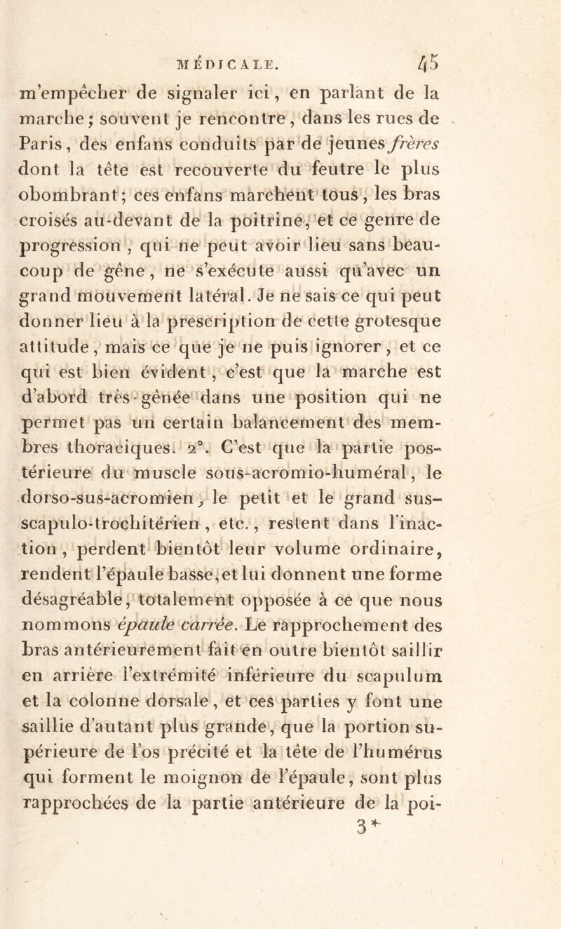 m’empêcher de signaler ici, en parlant de la marche ; souvent je rencontre , dans les rues de Paris, des enfans conduits par de jeunes frères dont la tête est recouverte du feutre le plus obombrant; ces enfans marchent tous, les bras croisés au-devant de la poitrine, et ce genre de progression , qui ne peut avoir lieu sans beau¬ coup de gêne, ne s’exécute aussi qu’avec un grand mouvement latéral. Je ne sais ce qui peut donner lieu à la prescription de cette grotesque attitude, mais ce que je ne puis ignorer, et ce qui est bien évident, c’est que la marche est d’abord très gênée dans une position qui ne permet pas un certain balancement des mem¬ bres thoraciques. 20. C’est que la partie pos¬ térieure du muscle sous-acromio-huméral, le dorso-sus-acromien> le petit et le grand sus- scapulo-trochitérien , etc., restent dans l’inac¬ tion , perdent bientôt leur volume ordinaire, rendent l’épaule basse,et lui donnent une forme désagréable, totalement opposée à ce que nous nommons épaule carrée. Le rapprochement des bras antérieurement fait en outre bientôt saillir en arrière l’extrémité inférieure du scapulum et la colonne dorsale, et ces parties y font une saillie d’autant plus grande, que la portion su¬ périeure de l’os précité et la tête de rhumérüs qui forment le moignon de l’épaule, sont plus rapprochées de la partie antérieure de la poi- 3*