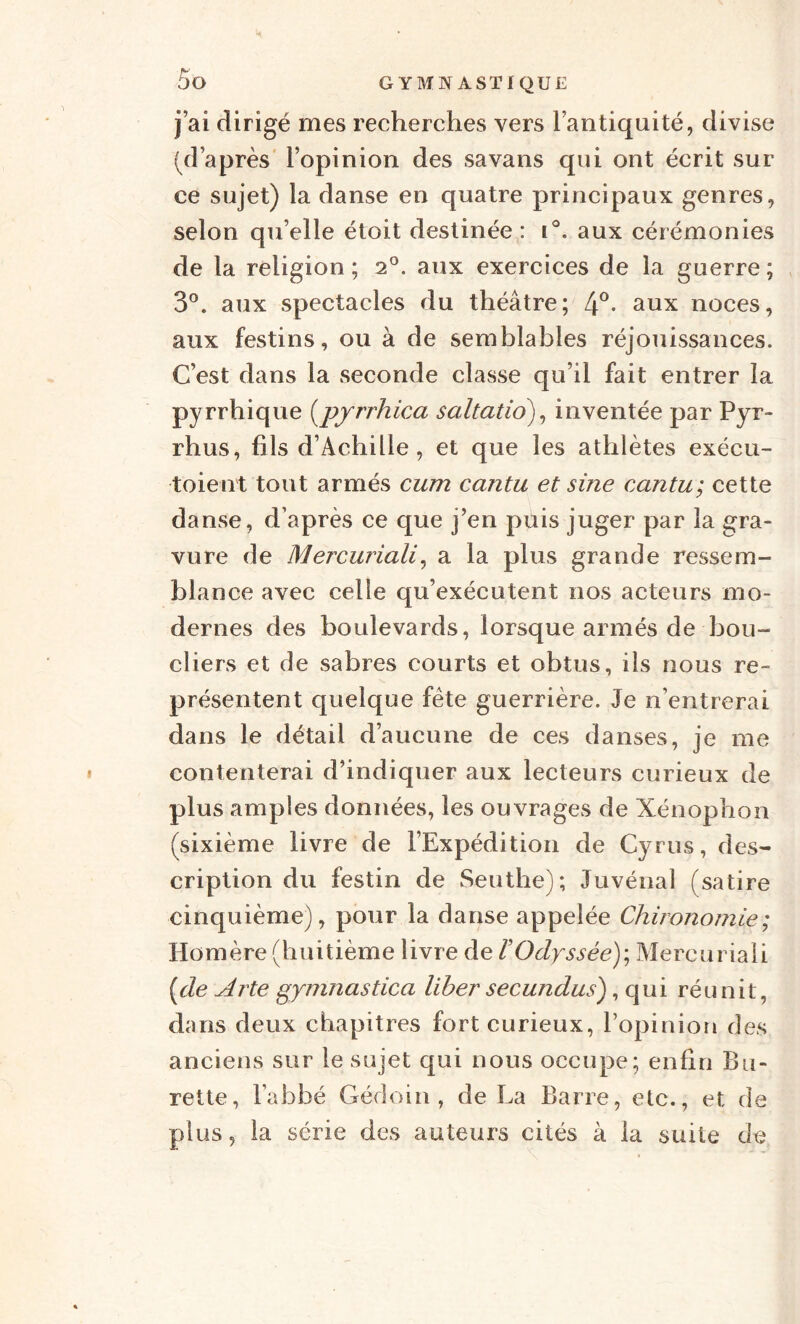 j’ai dirigé mes recherches vers l’antiquité, divise (d’après l’opinion des savans qui ont écrit sur ce sujet) la danse en quatre principaux genres, selon qu’elle étoit destinée : i°. aux cérémonies de la religion ; 2°. aux exercices de la guerre ; 3°. aux spectacles du théâtre; 4°* aux noces, aux festins, ou à de semblables réjouissances. C’est dans la seconde classe qu’il fait entrer la pyrrhique [pyrrhica saltatio), inventée par Pyr¬ rhus, fils d’Achille, et que les athlètes exécu- toient tout armés cum cantu et sine cantu; cette danse, d’après ce que j’en puis juger par la gra¬ vure de Mercuriali, a la plus grande ressem¬ blance avec celle qu’exécutent nos acteurs mo¬ dernes des boulevards, lorsque armés de bou¬ cliers et de sabres courts et obtus, ils nous re¬ présentent quelque fête guerrière. Je n’entrerai dans le détail d’aucune de ces danses, je me contenterai d’indiquer aux lecteurs curieux de plus amples données, les ouvrages de Xénophon (sixième livre de l’Expédition de Cyrus, des¬ cription du festin de Seuthe); Juvénal (satire cinquième), pour la danse appelée Chironomie; Homère (huitième livre de F Odyssée)-, Mercuriali [de A rte gymnastica liber secundus), qui réunit, dans deux chapitres fort curieux, l’opinion des anciens sur le sujet qui nous occupe; enfin Bu¬ rette, l’abbé Gédoin , de La Barre, etc., et de plus, la série des auteurs cités à la suite de