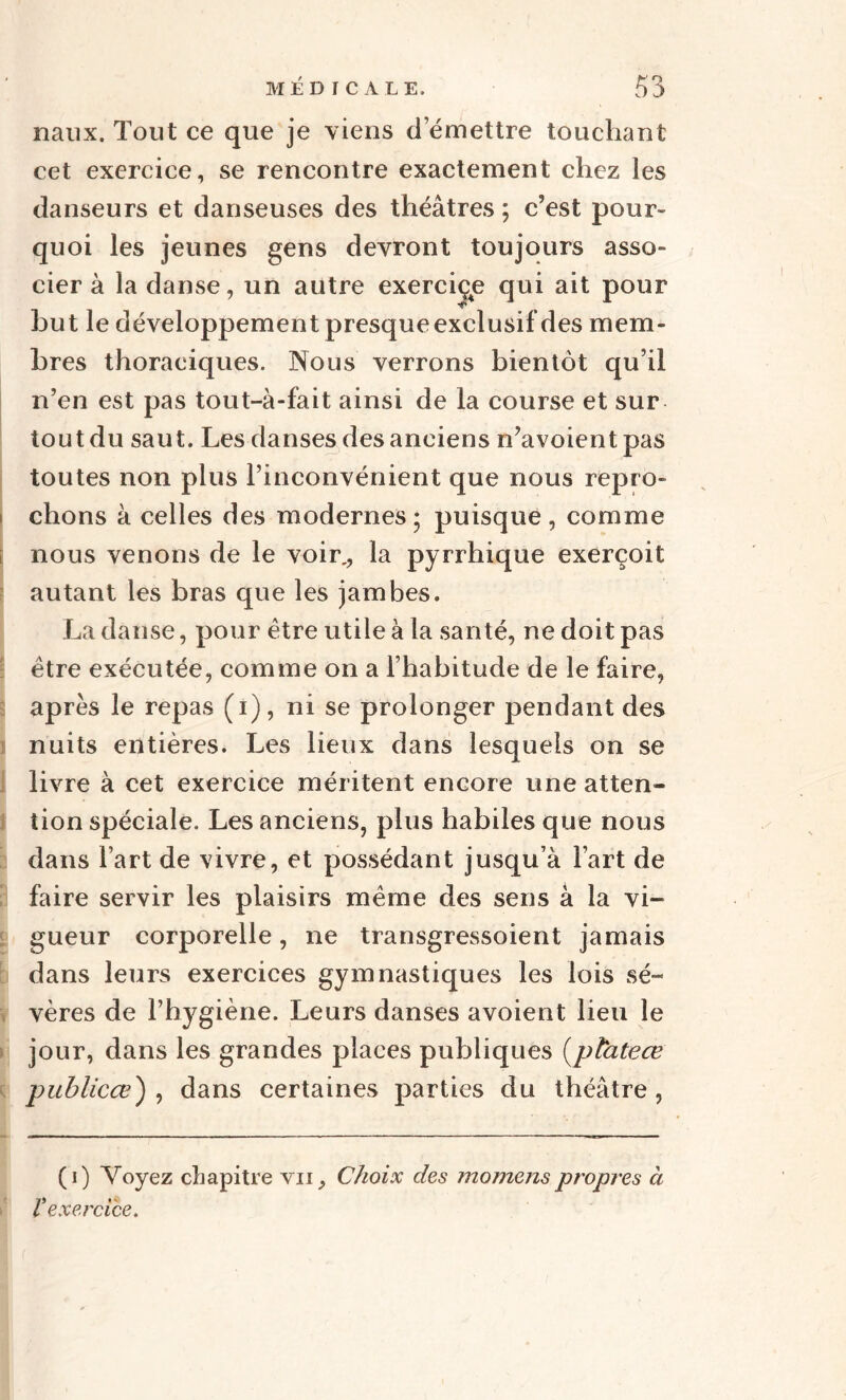 naux. Tout ce que je viens démettre touchant cet exercice, se rencontre exactement chez les danseurs et danseuses des théâtres ; c’est pour¬ quoi les jeunes gens devront toujours asso¬ cier à la danse, un autre exerciçe qui ait pour but le développement presque exclusif des mem¬ bres thoraciques. Nous verrons bientôt qu’il n’en est pas tout-à-fait ainsi de la course et sur tout du saut. Les danses des anciens n’avoientpas toutes non plus l’inconvénient que nous repro- i chons à celles des modernes ; puisque , comme nous venons de le voir., la pyrrhique exerçoit autant les bras que les jambes. La danse, pour être utile à la santé, ne doit pas être exécutée, comme on a l’habitude de le faire, après le repas (i), ni se prolonger pendant des I nuits entières. Les lieux dans lesquels on se livre à cet exercice méritent encore une atten¬ tion spéciale. Les anciens, plus habiles que nous dans l’art de vivre, et possédant jusqu’à l’art de faire servir les plaisirs même des sens à la vi¬ gueur corporelle, ne transgressoient jamais dans leurs exercices gymnastiques les lois sé¬ vères de l’hygiène. Leurs danses avoient lieu le jour, dans les grandes places publiques (plateœ publicœ) , dans certaines parties du théâtre, (0 Voyez chapitre vu. Choix des momenspropres à V exercice.