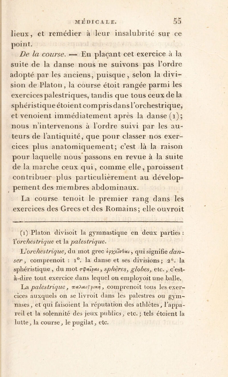 lieux, et remédier à leur insalubrité sur ce point. De la course. — En plaçant cet exercice à la suite de la danse nous ne suivons pas l’ordre adopté par les anciens, puisque, selon la divi¬ sion de Platon, la course étoit rangée parmi les exercices palestriques, tandis que tous ceux de là sphéristique étoient com pris dans Eorchestrique, et venoient immédiatement après la danse (i); nous n’intervenons à l’ordre suivi par les au¬ teurs de l’antiquité, que pour classer nos exer¬ cices plus anatomiquement; c’est là la raison pour laquelle nous passons en revue à la suite de la marche ceux qui, comme elle, paroissent contribuer plus particulièrement au dévelop¬ pement des membres abdominaux. La course tenoit le premier rang dans les exercices des Grecs et des Romains; elle ouvroit (1) Platon divisoit la gymnastique en deux parties : Yorchestrique et la palestrique. JJorchestrique, du mot grec op%iïvQ<tt, qui signifie dan¬ ser, comprenoit : i°. la danse et ses divisions; 2°. la sphéristique , du mot <r<poi7peu, sphères, globes, etc., c’est- à-dire tout exercice dans lequel on employoit une balle. La palestrique, %<x.Xcuçpixq, comprenoit tous les exer¬ cices auxquels on se livroit dans les palestres ou gym¬ nases ^ et qui faisoient la réputation des athlètes, l’appa¬ reil et la solennité des jeux publics, etc. ; tels étoient la lutte, la course, le pugilat, etc.