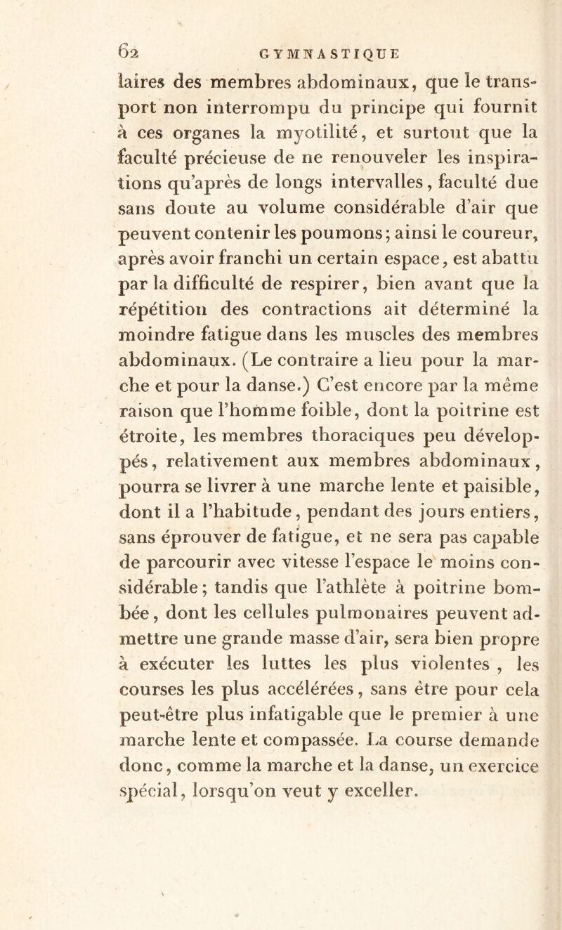 iaires des membres abdominaux, que le trans¬ port non interrompu du principe qui fournit à ces organes la myotilité, et surtout que la faculté précieuse de ne renouveler les inspira¬ tions quaprès de longs intervalles, faculté due sans doute au volume considérable d’air que peuvent contenir les poumons ; ainsi le coureur, après avoir franchi un certain espace, est abattu par la difficulté de respirer, bien avant que la répétition des contractions ait déterminé la moindre fatigue dans les muscles des membres abdominaux. (Le contraire a lieu pour la mar¬ che et pour la danse.) C’est encore par la même raison que l’homme foible, dont la poitrine est étroite, les membres thoraciques peu dévelop¬ pés, relativement aux membres abdominaux, pourra se livrer à une marche lente et paisible, dont il a l’habitude, pendant des jours entiers, sans éprouver de fatigue, et ne sera pas capable de parcourir avec vitesse l’espace le moins con¬ sidérable; tandis que l’athlète à poitrine bom¬ bée, dont les cellules pulmonaires peuvent ad¬ mettre une grande masse d’air, sera bien propre k exécuter les luttes les plus violentes , les courses les plus accélérées, sans être pour cela peut-être plus infatigable que le premier à une marche lente et compassée. La course demande donc, comme la marche et la danse, un exercice spécial, lorsqu’on veut y exceller.