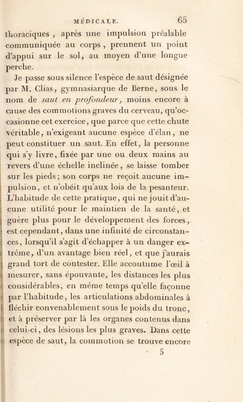 thoraciques , après une impulsion préalable communiquée au corps , prennent un point d’appui sur le sol, au moyen d’une longue perche. Je passe sous silence l’espèce de saut désignée par M. Clias, gymnasiarque de Berne, sous le nom de saut en profondeur, moins encore à cause des commotions graves du cerveau, qu’oc¬ casionne cet exercice, que parce que cette chute véritable, n’exigeant aucune espèce d’élan, ne peut constituer un saut. En effet, la personne qui s'y livre, fixée par une ou deux mains au revers d’une échelle inclinée, se laisse tomber sur les pieds ; son corps ne reçoit aucune im¬ pulsion, et n’obéit qu’aux lois de la pesanteur. L’habitude de cette pratique, qui ne jouit d’au¬ cune utilité pour le maintien de la santé, et j guère plus pour le développement des forces, % est cependant, dans une infinité de circonstan¬ ces, lorsqu’il s’agit d’échapper à un danger ex¬ trême, d’un avantage bien réel, et que j’aurais : grand tort de contester. Elle accoutume l’œil à mesurer, sans épouvante, les distances les plus : considérables, en même temps qu’elle façonne par l’habitude, les articulations abdominales à fléchir convenablement sous le poids du tronc, fj et à préserver par là les organes contenus dans celui-ci, des lésions les plus graves. Dans cette espèce de saut, la commotion se trouve encore 5