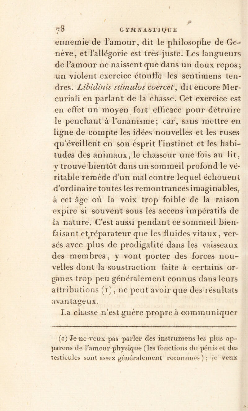 I 70 GYMNASTIQUE ennemie de lamour, dit le philosophe de Ge¬ nève, et l’allégorie est très-juste. Les langueurs de l’amour ne naissent que dans un doux repos ; un violent exercice étouffe les sentimens ten¬ dres. Libidinis stimulas coercet, dit encore Mer- curiaîi en parlant de la chasse. Cet exercice est en effet un moyen fort efficace pour détruire le penchant à l’onanisme; car, sans mettre en ligne de compte les idées nouvelles et les ruses qu’éveillent en son esprit l’instinct et les habi¬ tudes des animaux, le chasseur une fois au lit, y trouve bientôt dans un sommeil profond le vé¬ ritable remède d’un mal contre lequel échouent d’ordinaire toutes les remontrances imaginables, à cet âge où la voix trop foible de la raison expire si souvent sous les accens impératifs de la nature. G’est aussi pendant ce sommeil bien¬ faisant et^réparateur que les fluides vitaux, ver¬ sés avec plus de prodigalité dans les vaisseaux des membres, y vont porter des forces nou¬ velles dont la soustraction faite à certains or¬ ganes trop peu généralement connus dans leurs attributions (i), ne peut avoir que des résultats avantageux. La chasse n’est guère propre à communiquer (i) Je ne veux pas parler des instrumens les plus ap-= païens de l’amour physique (les fonctions du pénis et des testicules sont assez généralement reconnues ) : ie veux