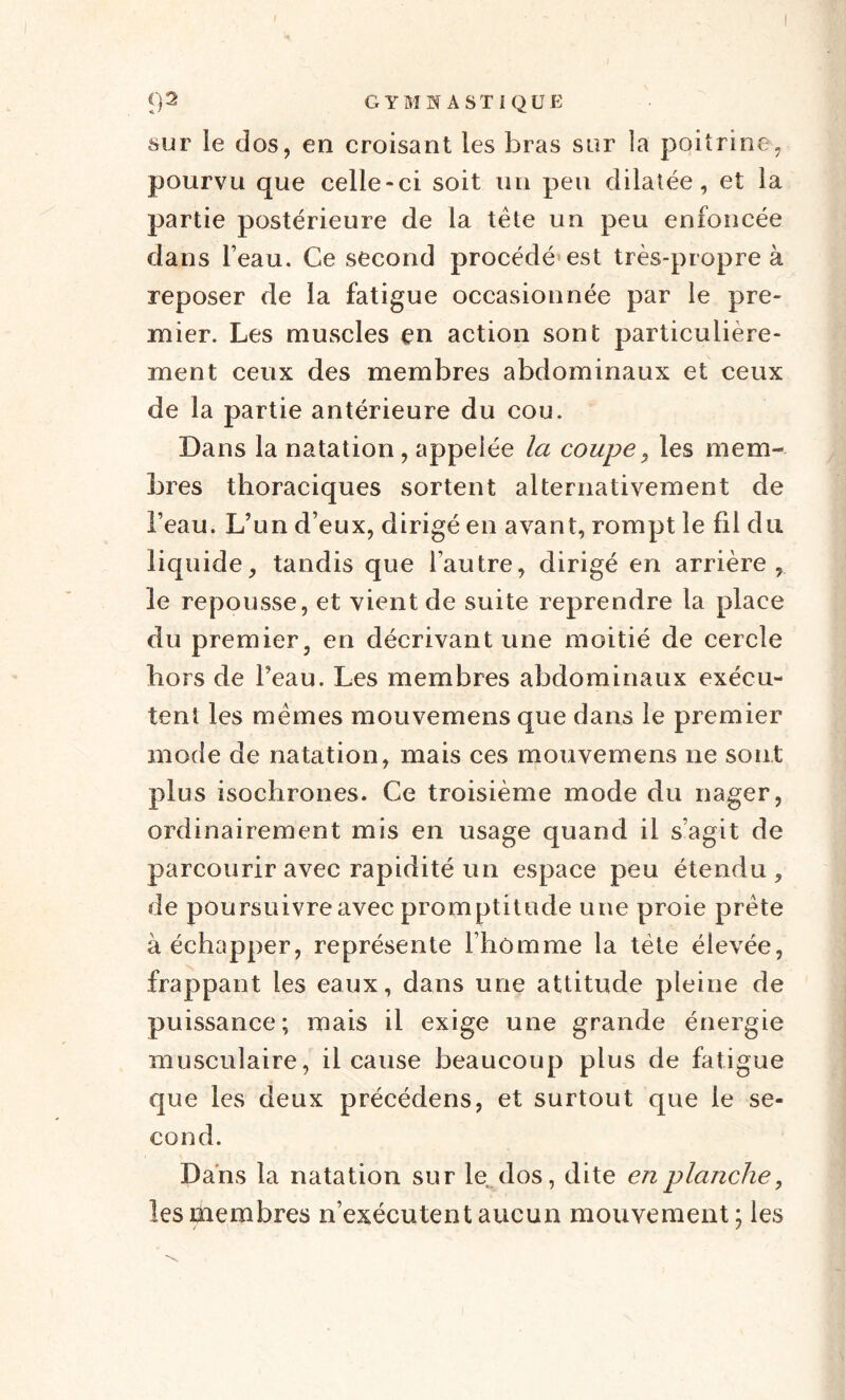 sur le dos, en croisant les bras sur la poitrine, pourvu que celle-ci soit un peu dilatée, et la partie postérieure de la tête un peu enfoncée dans beau. Ce second procédé est très-propre à reposer de la fatigue occasionnée par le pre¬ mier. Les muscles en action sont particulière¬ ment ceux des membres abdominaux et ceux de la partie antérieure du cou. Dans la natation , appelée la coupe, les mem¬ bres thoraciques sortent alternativement de l’eau. L’un d eux, dirigé en avant, rompt le fil du liquide, tandis que l’autre, dirigé en arrière, le repousse, et vient de suite reprendre la place du premier, en décrivant une moitié de cercle hors de Peau. Les membres abdominaux exécu¬ tent les mêmes mouvemens que dans le premier mode de natation, mais ces mouvemens ne sont plus isochrones. Ce troisième mode du nager, ordinairement mis en usage quand il s’agit de parcourir avec rapidité un espace peu étendu, de poursuivre avec promptitude une proie prête à échapper, représente l’homme la tète élevée, frappant les eaux, dans une attitude pleine de puissance; mais il exige une grande énergie musculaire, il cause beaucoup plus de fatigue que les deux précédens, et surtout que le se¬ cond. Dans la natation sur le dos, dite en planche, les membres n’exécutent aucun mouvement; les