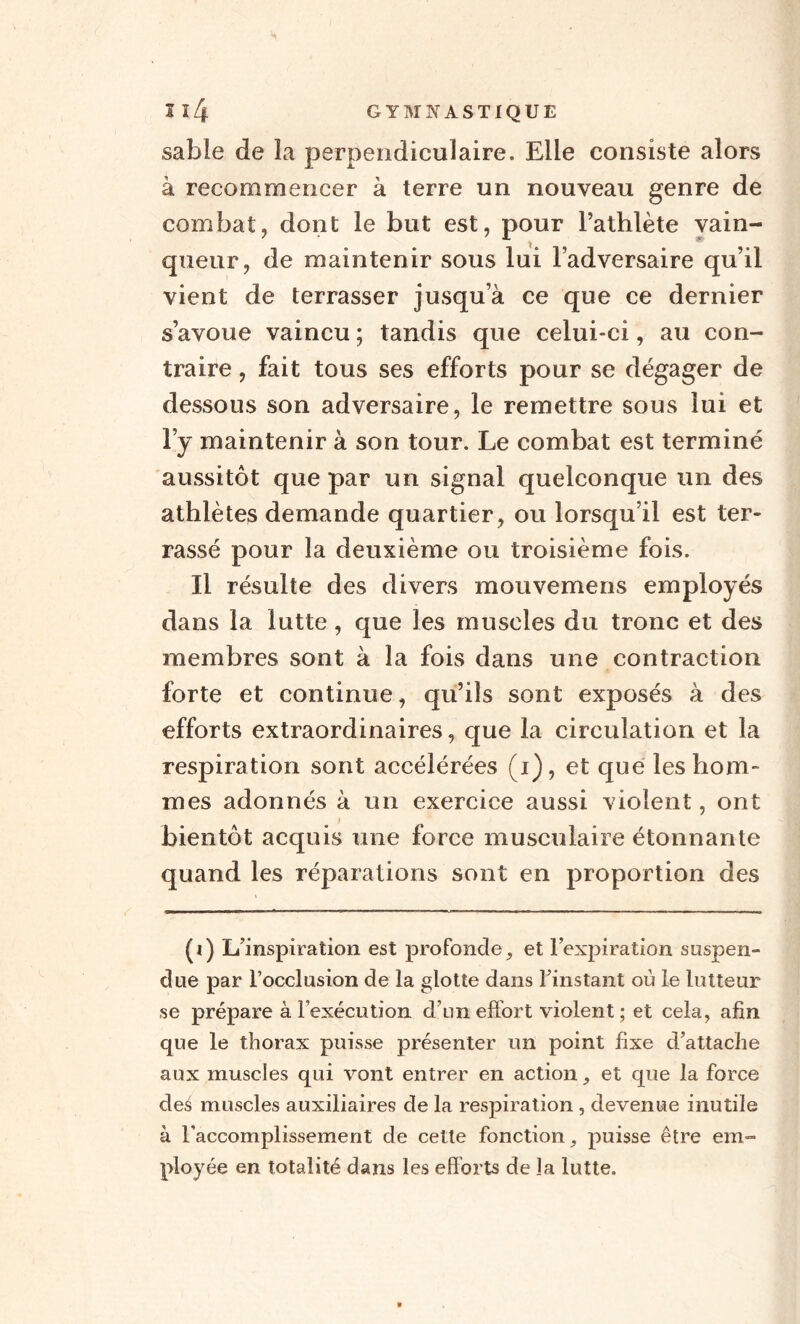 sable de la perpendiculaire. Elle consiste alors à recommencer à terre un nouveau genre de combat, dont le but est, pour l’athlète vain¬ queur, de maintenir sous lui l’adversaire qu’il vient de terrasser jusqu’à ce que ce dernier s’avoue vaincu ; tandis que celui-ci, au con¬ traire , fait tous ses efforts pour se dégager de dessous son adversaire, le remettre sous lui et l’y maintenir à son tour. Le combat est terminé aussitôt que par un signal quelconque un des athlètes demande quartier, ou lorsqu’il est ter¬ rassé pour la deuxième ou troisième fois. Il résulte des divers mouvemens employés dans la lutte, que les muscles du tronc et des membres sont à la fois dans une contraction forte et continue, qu’ils sont exposés à des efforts extraordinaires, que la circulation et la respiration sont accélérées (i), et que les hom¬ mes adonnés à un exercice aussi violent, ont bientôt acquis une force musculaire étonnante quand les réparations sont en proportion des (i) L’inspiration est profonde, et l’expiration suspen¬ due par l’occlusion de la glotte dans l’instant où le lutteur se prépare à l’exécution d’un effort violent ; et cela, afin que le thorax puisse présenter un point fixe d’attache aux muscles qui vont entrer en action, et que la force des muscles auxiliaires de la respiration , devenue inutile à l’accomplissement de cette fonction, puisse être em¬ ployée en totalité dans les efforts de la lutte.