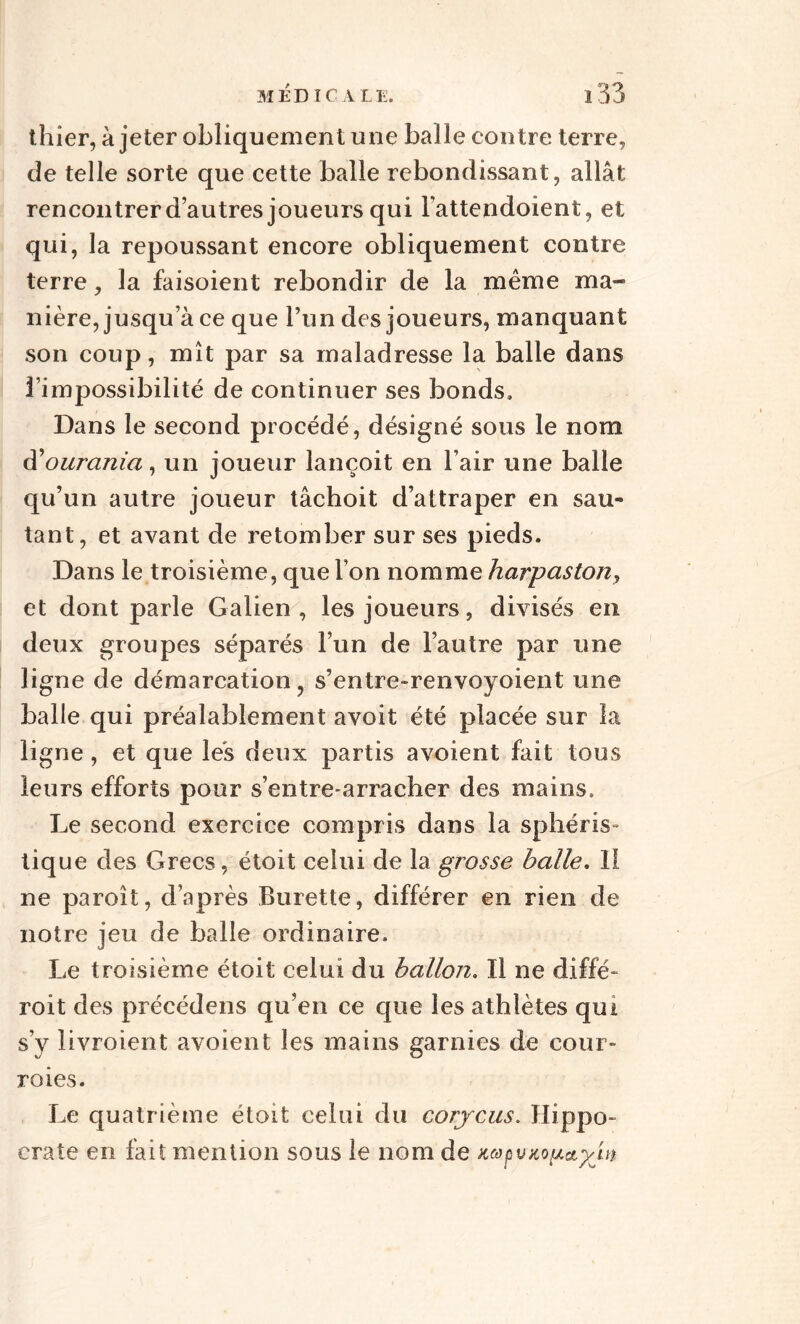 thier, à jeter obliquement une balle contre terre, de telle sorte que cette balle rebondissant, allât rencontrer d’autres joueurs qui l’attendoient, et qui, la repoussant encore obliquement contre terre, la faisoient rebondir de la même ma¬ nière, jusqu’à ce que l’un des joueurs, manquant son coup, mît par sa maladresse la balle dans l’impossibilité de continuer ses bonds. Dans le second procédé, désigné sous le nom d'ourania, un joueur lançoit en l’air une balle qu’un autre joueur tâchoit d’attraper en sau¬ tant, et avant de retomber sur ses pieds. Dans le troisième, que l’on nomme harpastony et dont parle Galien , les joueurs, divisés en deux groupes séparés l’un de l’autre par une ligne de démarcation, s’entre-renvoyoient une balle qui préalablement avoit été placée sur la ligne, et que lés deux partis avoient fait tous leurs efforts pour s’entre-arracher des mains. Le second exercice compris dans la sphéris- tique des Grecs, étoit celui de la grosse balle, 1! ne paroît, d’après Burette, différer en rien de notre jeu de balle ordinaire. Le troisième étoit celui du ballon. Il ne diffé- roit des précédens qu’en ce que les athlètes qui s’y livroient avoient les mains garnies de cour¬ roies. Le quatrième étoit celui du corjcus. Hippo¬ crate en fait mention sous le nom de napvitouet^itt