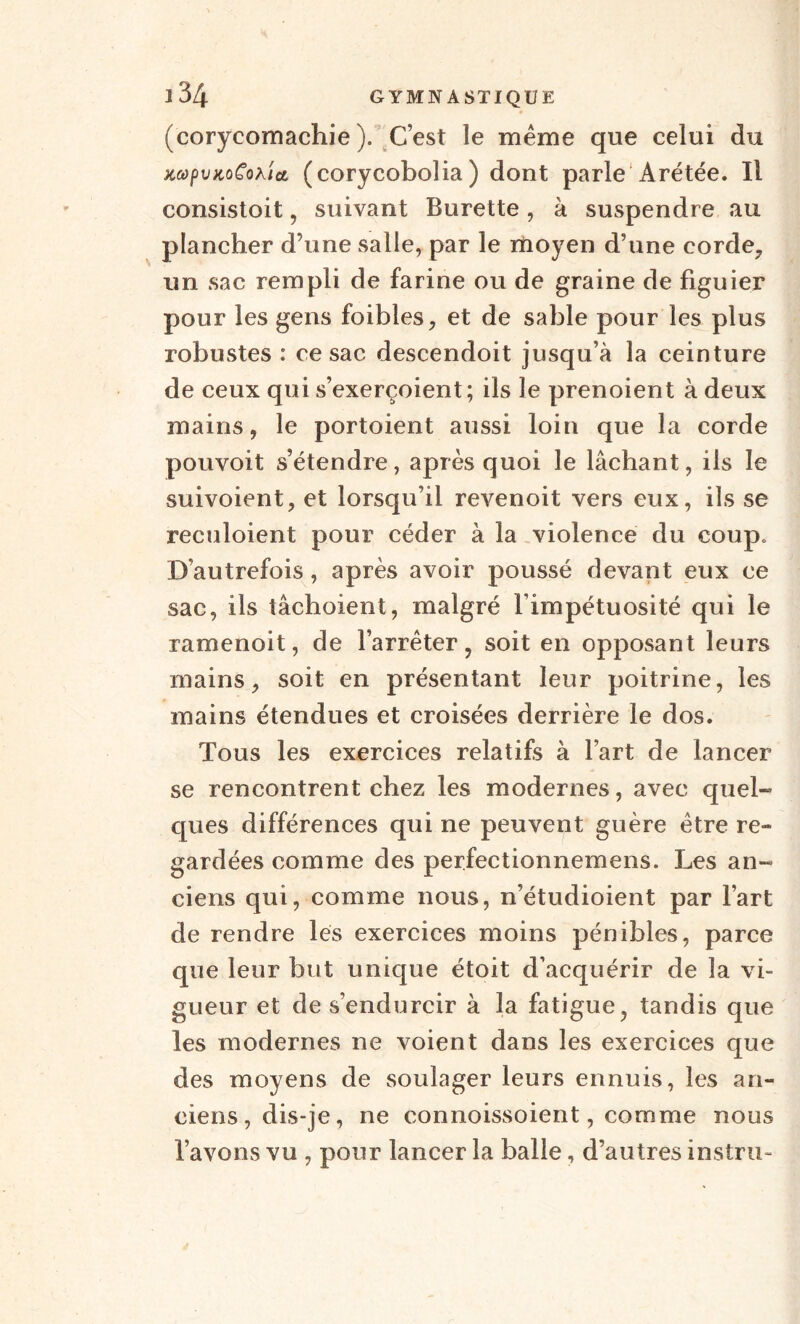 (corycomachie ). C’est le meme que celui du KcopvKoCohîct (corycobolia) dont parle Arétée. Il consistoit, suivant Burette, à suspendre au plancher d’une salle, par le moyen d’une corde, un sac rempli de farine ou de graine de figuier pour les gens foibles, et de sable pour les plus robustes : ce sac descendoit jusqu’à la ceinture de ceux qui s’exerçoient; ils le prenoient à deux mains, le portoient aussi loin que la corde pouvoit s’étendre, après quoi le lâchant, ils le suivoient, et lorsqu’il revenoit vers eux, ils se reculoient pour céder à la violence du coup» D’autrefois, après avoir poussé devant eux ce sac, ils tâcboient, malgré l’impétuosité qui le ramenoit, de l’arrêter, soit en opposant leurs mains, soit en présentant leur poitrine, les mains étendues et croisées derrière le dos. Tous les exercices relatifs à l’art de lancer se rencontrent chez les modernes, avec quel- ques différences qui ne peuvent guère être re¬ gardées comme des perfectionnemens. Les an¬ ciens qui, comme nous, n’étudioient par l’art de rendre les exercices moins pénibles, parce que leur but unique étoit d’acquérir de la vi¬ gueur et de s’endurcir à la fatigue, tandis que les modernes ne voient dans les exercices que des moyens de soulager leurs ennuis, les an¬ ciens, dis-je, ne connoissoient, comme nous l’avons vu , pour lancer la balle, d’autres instru-