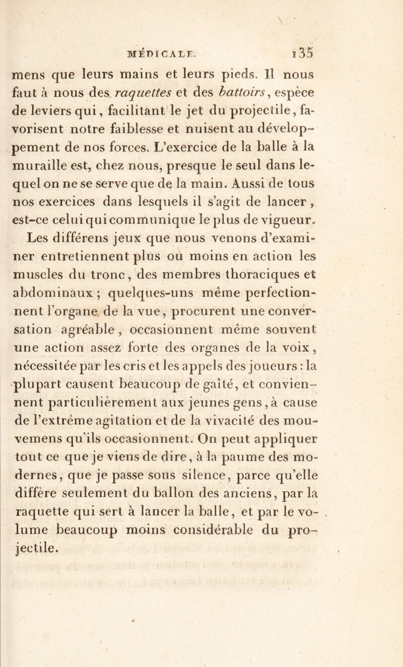 mens que leurs mains et leurs pieds. Il nous faut à nous des, raquettes et des battoirs, espèce de leviers qui, facilitant le jet du projectile, fa¬ vorisent notre faiblesse et nuisent au dévelop¬ pement de nos forces. L’exercice de la balle à la muraille est, chez nous, presque le seul dans le¬ quel on ne se serve que de la main. Aussi de tous nos exercices dans lesquels il s’agit de lancer , est-ce celui qui communique le plus de vigueur. Les différens jeux que nous venons d’exami¬ ner entretiennent plus ou moins en action les muscles du tronc, des membres thoraciques et abdominaux ; quelques-uns même perfection¬ nent l’organe, de la vue, procurent une conver¬ sation agréable , occasionnent même souvent une action assez forte des organes de la voix, nécessitée par les cris et les appels des joueurs : la plupart causent beaucoup de gaîté, et convien¬ nent particulièrement aux jeunes gens,à cause de l’extrême agitation et de la vivacité des mou- vemens qu’ils occasionnent. On peut appliquer tout ce que je viens de dire, à la paume des mo¬ dernes, que je passe sous silence, parce qu’elle diffère seulement du ballon des anciens, par la raquette qui sert à lancer la balle, et par le vo¬ lume beaucoup moins considérable du pro¬ jectile.