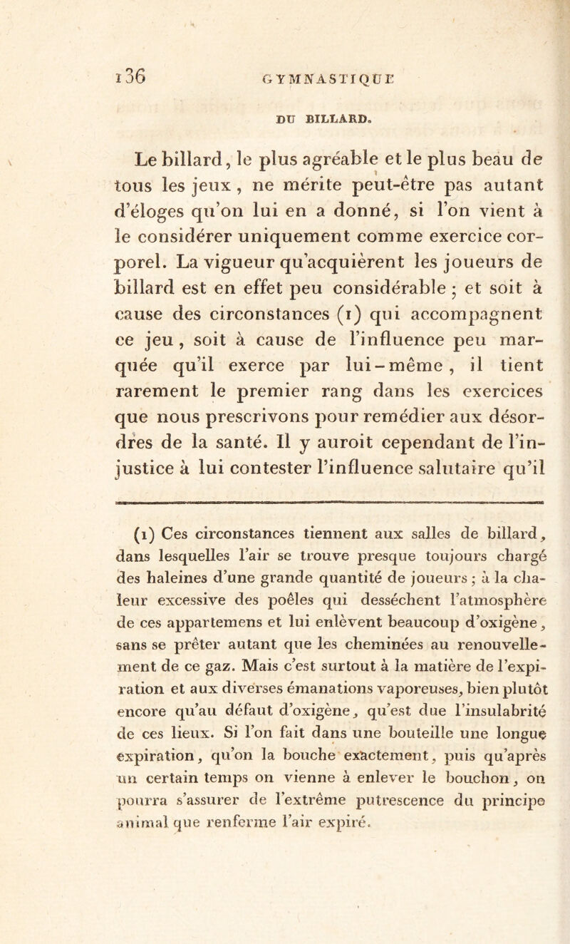 DU BILLARD» Le billard, le plus agréable et le plus beau de tous les jeux , ne mérite peut-être pas autant d’éloges qu’on lui en a donné, si l’on vient à le considérer uniquement comme exercice cor¬ porel. La vigueur qu’acquièrent les joueurs de billard est en effet peu considérable ; et soit à cause des circonstances (i) qui accompagnent ce jeu, soit à cause de l’influence peu mar¬ quée qu’il exerce par lui-même, il tient rarement le premier rang dans les exercices que nous prescrivons pour remédier aux désor¬ dres de la santé. Il y auroit cependant de l’in¬ justice à lui contester l’influence salutaire qu’il mm ■ » Tanin- —P — ■■■n>Miv»Tt-nii-w^ni«rr. ——— (1) Ces circonstances tiennent aux salles de billard, dans lesquelles l’air se trouve presque toujours chargé des haleines d’une grande quantité de joueurs ; à la cha¬ leur excessive des poêles qui desséchent l’atmosphère de ces appartemens et lui enlèvent beaucoup d’oxigène, sans se prêter autant que les cheminées au renouvelle¬ ment de ce gaz. Mais c’est surtout à la matière de l’expi¬ ration et aux diverses émanations vaporeuses, bien plutôt encore qu’au défaut d’oxigène, qu’est due l’insulabrité de ces lieux. Si l’on fait dans une bouteille une longue expiration, qu’on la bouche exactement, puis qu’après un certain temps on vienne à enlever le bouchon, on pourra s’assurer de l’extrême putrescence du principe animal que renferme l’air expiré.