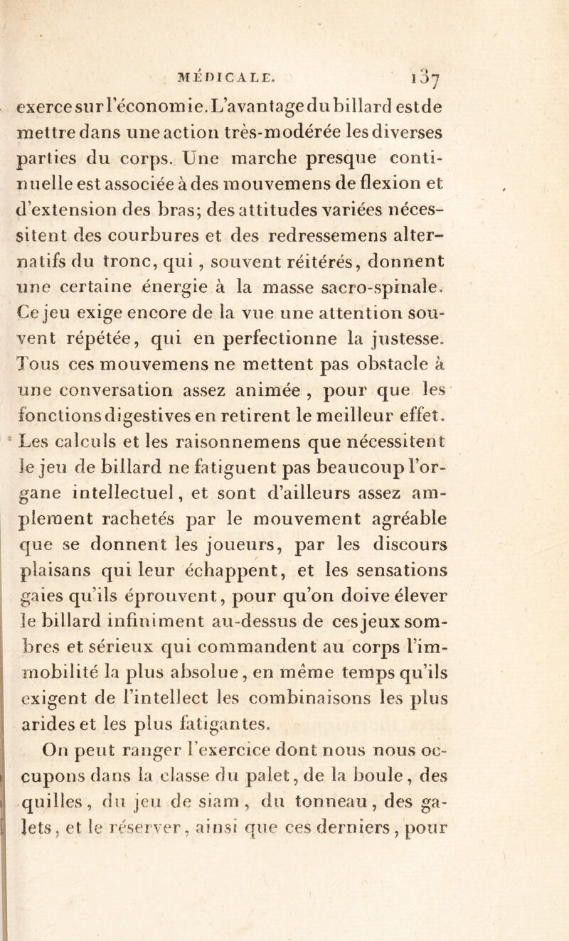 exerce sur réconom ie. L’avantage du billard estde mettre dans une action très-modérée les diverses parties du corps. Une marche presque conti¬ nuelle est associée à des mouvemens de flexion et d’extension des bras; des attitudes variées néces¬ sitent des courbures et des redressemens alter¬ natifs du tronc, qui, souvent réitérés, donnent une certaine énergie à la masse sacro-spinale. Ce jeu exige encore de la vue une attention sou¬ vent répétée, qui en perfectionne la justesse» Tous ces mouvemens ne mettent pas obstacle à une conversation assez animée, pour que les fonctions digestives en retirent le meilleur effet. Les calculs et les raisonnemens que nécessitent Je jeu de billard ne fatiguent pas beaucoup l’or¬ gane intellectuel, et sont d’ailleurs assez am¬ plement rachetés par le mouvement agréable que se donnent les joueurs, par les discours plaisans qui leur échappent, et les sensations gaies qu’ils éprouvent, pour qu’on doive élever le billard infiniment au-dessus de ces jeux som¬ bres et sérieux qui commandent au corps l’im¬ mobilité la plus absolue, en meme temps qu’ils exigent de l’intellect les combinaisons les plus arides et les plus fatigantes. On peut ranger l'exercice dont nous nous oe- i cupons dans la classe du palet, de la boule, des i quilles, du jeu de siarn , du tonneau, des ga- [ Jets, et le réserver, ainsi que ces derniers , pour