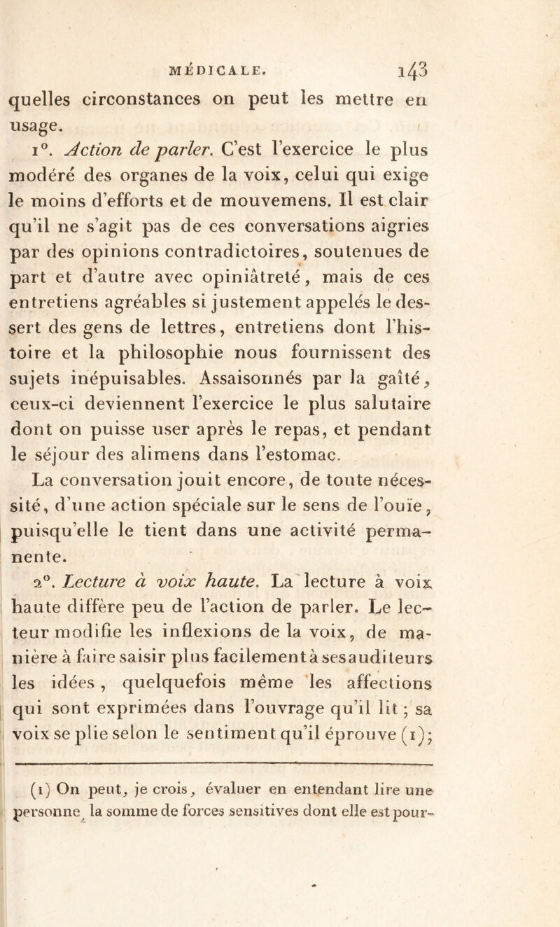 quelles circonstances on peut les mettre en usage. i°. Action de parler. C’est l’exercice le plus modéré des organes de la voix, celui qui exige le moins d’efforts et de mouvemens. Il est clair qu’il 11e s’agit pas de ces conversations aigries par des opinions contradictoires, soutenues de part et d’autre avec opiniâtreté, mais de ces entretiens agréables si justement appelés le des¬ sert des gens de lettres, entretiens dont l’his¬ toire et la philosophie nous fournissent des sujets inépuisables. Assaisonnés par la gaîté, ceux-ci deviennent l’exercice le plus salutaire dont on puisse user après le repas, et pendant le séjour des alimens dans l’estomac. La conversation jouit encore, de toute néces¬ sité, d’une action spéciale sur le sens de l’ouïe, puisqu’elle le tient dans une activité perma¬ nente. ei°. Lecture à voix haute. La lecture à voix haute diffère peu de l’action de parler. Le lec¬ teur modifie les inflexions de la voix, de ma¬ nière à faire saisir plus facilementà sesauditeurs les idées , quelquefois même les affections qui sont exprimées dans l’ouvrage qu’il lit ; sa voix se plie selon le sentiment qu’il éprouve (1); (1) On peut, je crois, évaluer en entendant lire une personne la somme de forces sensitives dont elle est pour-