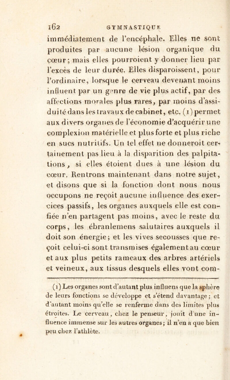 immédiatement de l’encéphale. Elles ne sont produites par aucune lésion organique du cœur; mais elles pourraient y donner lieu par l’excès de leur durée. Elles disparoissent, pour l’ordinaire, lorsque le cerveau devenant moins influent par un genre de vie plus actif, par des affrétions morales plus rares, par moins d’assi¬ duité dans les travaux de cabinet, etc. (i) permet aux divers organes de l’économie d’acquérir une çomplexiou matérielle et plus forte et plus riche en sucs nutritifs. Un tel effet ne donneroit cer* tainement pas lieu à la disparition des palpita¬ tions, si elles étoient dues à une lésion du cœur. Rentrons maintenant dans notre sujet, et disons que si la fonction dont nous nous occupons ne reçoit aucune influence des exer¬ cices passifs, les organes auxquels elle est con¬ fiée n’en partagent pas moins, avec le reste du corps, les ébranlemens salutaires auxquels il doit son énergie; et les vives secousses que re¬ çoit celui-ci sont transmises également au cœur et aux plus petits rameaux des arbres artériels et veineux, aux tissus desquels elles vont corn- (1) Les organes sont d’autant plus influens que la sphère de leurs fonctions se développe et s’étend davantage ; et d’autant moins qu’elle se renferme dans des limites plus étroites. Le cerveau, chez le penseur, jouit dune in¬ fluence immense sur les autres organes ; il n’en a que bien peu chez l’athlète.