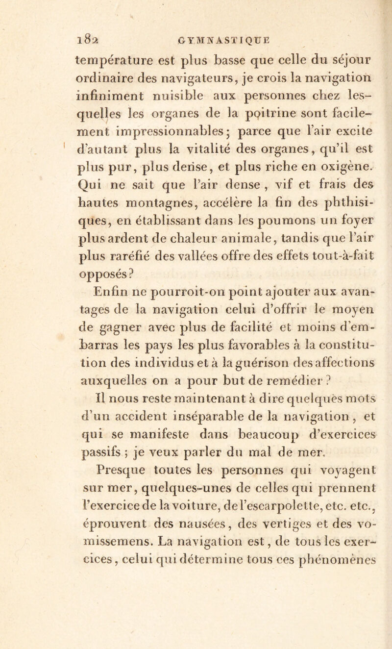 température est plus basse que celle du séjour ordinaire des navigateurs, je crois la navigation infiniment nuisible aux personnes chez les¬ quelles les organes de la ppitrine sont facile¬ ment impressionnables; parce que l’air excite d’autant plus la vitalité des organes, qu’il est plus pur, plus dense, et plus riche en oxigène. Qui ne sait que Pair dense , vif et frais des hautes montagnes, accélère la fin des phthisi¬ ques, en établissant dans les poumons un foyer plus ardent de chaleur animale, tandis que Pair plus raréfié des vallées offre des effets tout-à-fait opposés ? Enfin ne pourroit-on point ajouter aux avan¬ tages de la navigation celui d’offrir le moyen de gagner avec plus de facilité et moins d'em¬ barras les pays les plus favorables à la constitu¬ tion des individus et à la guérison désaffections auxquelles on a pour but de remédier ? Il nous reste maintenant à dire quelques mots d’un accident inséparable de la navigation, et qui se manifeste dans beaucoup d’exercices passifs ; je veux parler du mai de mer. Presque toutes les personnes qui voyagent sur mer, quelques-unes de celles qui prennent Pexercicede la voiture, de l’escarpolette, etc. etc., éprouvent des nausées, des vertiges et des vo- missemens. La navigation est, de tous les exer¬ cices, celui qui détermine tous ces phénomènes