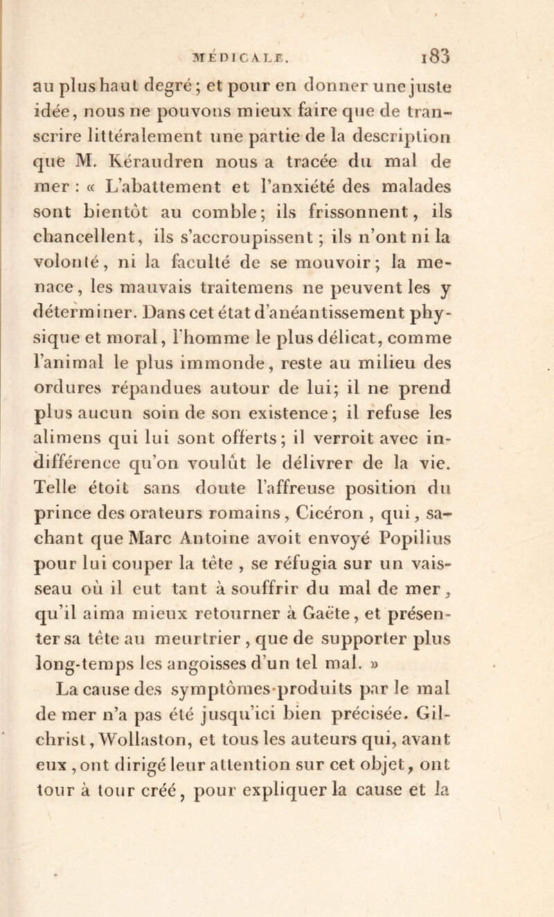 au plus haut degré; et pour en donner une juste idée, nous ne pouvons mieux faire que de tran¬ scrire littéralement une partie de la description que M. Kéraudren nous a tracée du mal de mer : « L’abattement et l’anxiété des malades sont bientôt au comble; ils frissonnent, ils chancellent, ils s’accroupissent ; ils n’ont ni la volonté, ni la faculté de se mouvoir; la me¬ nace , les mauvais traitemens ne peuvent les y déterminer. Dans cet état d’anéantissement phy¬ sique et moral, l’homme le plus délicat, comme l’animal le plus immonde, reste au milieu des ordures répandues autour de lui; il ne prend plus aucun soin de son existence; il refuse les alimens qui lui sont offerts; il verroit avec in- différence qu’on voulût le délivrer de la vie. Telle étoit sans doute l’affreuse position du prince des orateurs romains, Cicéron , qui, sa¬ chant que Marc Antoine avoit envoyé Popilius pour lui couper la tête , se réfugia sur un vais» seau où il eut tant à souffrir du mal de mer, qu’il aima mieux retourner à Gaéte, et présen» ter sa tête au meurtrier , que de supporter plus long-temps les angoisses d’un tel mal. » La cause des symptômes-produits parle mal de mer n’a pas été jusqu’ici bien précisée. Gil- clirist, Wollaston, et tous les auteurs qui, avant eux , ont dirigé leur attention sur cet objet, ont tour à tour créé, pour expliquer la cause et la