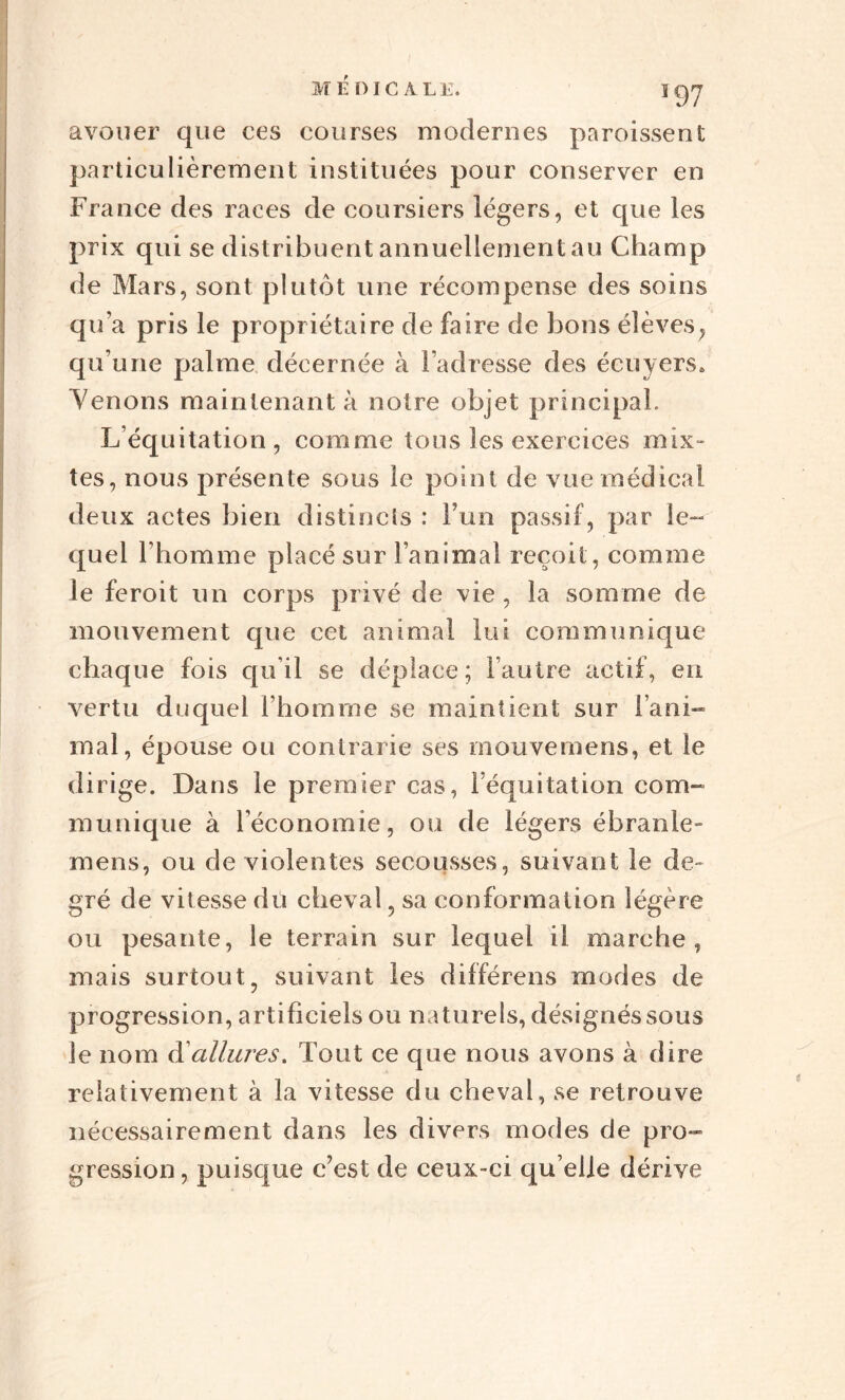 avouer que ces courses modernes paraissent particulièrement instituées pour conserver en France des races de coursiers légers, et que les prix qui se distribuent annuellement au Champ de Mars, sont plutôt une récompense des soins qu’a pris le propriétaire de faire de bons élèves, qu’une palme décernée à l’adresse des écuyers* Venons maintenant à notre objet principal. L’équitation, comme tous les exercices mix¬ tes, nous présente sous le point de vue médical deux actes bien distincts : l’un passif, par le- quel l’homme placé sur l’animal reçoit , comme le feroit un corps privé de vie , la somme de mouvement que cet animal lui communique chaque fois qu’il se déplace ; l’autre actif, en vertu duquel l’homme se maintient sur lani- mal, épouse ou contrarie ses mouvemens, et le dirige. Dans le premier cas, l’équitation com¬ munique à l’économie, ou de légers ébranle» mens, ou de violentes secousses, suivant le de¬ gré de vitesse du cheval , sa conformation légère ou pesante, le terrain sur lequel il marche, mais surtout, suivant les différens modes de progression, artificiels ou naturels, désignéssous le nom d'allures. Tout ce que nous avons à dire relativement à la vitesse du cheval, se retrouve nécessairement dans les divers modes de pro¬ gression, puisque c’est de ceux-ci qu elle dérive