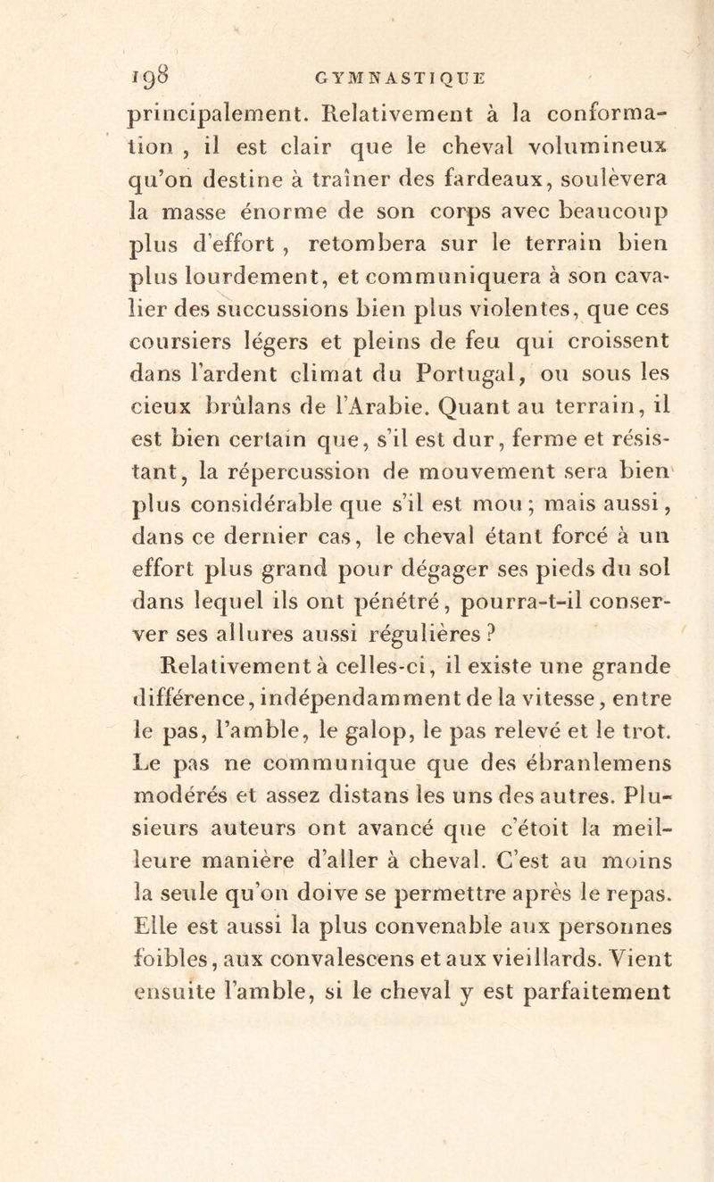 principalement. Relativement à la conforma¬ tion ? il est clair que le cheval volumineux qu’on destine à traîner des fardeaux, soulèvera la masse énorme de son corps avec beaucoup plus d’effort , retombera sur le terrain bien plus lourdement, et communiquera à son cava¬ lier des succussions bien plus violentes, que ces coursiers légers et pleins de feu qui croissent dans Fardent climat du Portugal, ou sous les cieux brulans de l’Arabie. Quant au terrain, il est bien certain que, s’il est dur, ferme et résis¬ tant, la répercussion de mouvement sera bien plus considérable que s’il est mou; mais aussi, dans ce dernier cas, le cheval étant forcé à un effort plus grand pour dégager ses pieds du sol dans lequel ils ont pénétré, pourra-t-il conser¬ ver ses allures aussi régulières? Relativement à celles-ci, il existe une grande différence, indépendamment de la vitesse, entre le pas, l’amble, le galop, le pas relevé et le trot. Le pas ne communique que des ébranlemens modérés et assez distans les uns des autres. Plu¬ sieurs auteurs ont avancé que c’étoit la meil¬ leure manière d’aller à cheval. C’est au moins la seule qu’on doive se permettre après le repas. Elle est aussi la plus convenable aux personnes foibles, aux convalescens et aux vieillards. Vient ensuite l’amble, si le cheval y est parfaitement