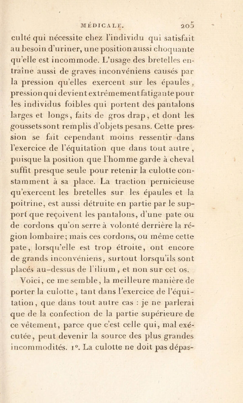 culte qui nécessite chez l’individu qui satisfait au besoin d’uriner, une position aussi choquante quelle est incommode. L’usage des bretelles en¬ traîne aussi de graves inconvéniens causés par la pression qu’elles exercent sur les épaules, pression q u i de vie n t ex trè m e m en t fa tiga n te po u r les individus foibles qui portent des pantalons larges et longs, faits de gros drap, et dont les goussets sont remplis d’objets pesans. Celte pres¬ sion se fait cependant moins ressentir dans l’exercice de l’équitation que dans tout autre , puisque la position que l'homme garde à cheval suffit presque seule pour retenir la culotte con¬ stamment à sa place. La traction pernicieuse qu’exercent les bretelles sur les épaules et la poitrine, est aussi détruite en partie par le sup¬ port que reçoivent les pantalons, d’une pâte ou de cordons qu’on serre à volonté derrière la ré¬ gion lombaire; mais ces cordons, ou meme cette pâte, lorsqu’elle est trop étroite, ont encore de grands inconvéniens, surtout lorsqu’ils sont placés au-dessus de lilium , et non sur cet os. Voici, ce me semble, la meilleure manière de porter la culotte, tant dans l’exercice de l’équi¬ tation, que dans tout antre cas : je ne parlerai que de la confection de la partie supérieure de ce vêtement, parce que c’est celle qui, mal exé¬ cutée, peut devenir la source des plus grandes incommodités. i°, La culotte ne doit pas dépas- /