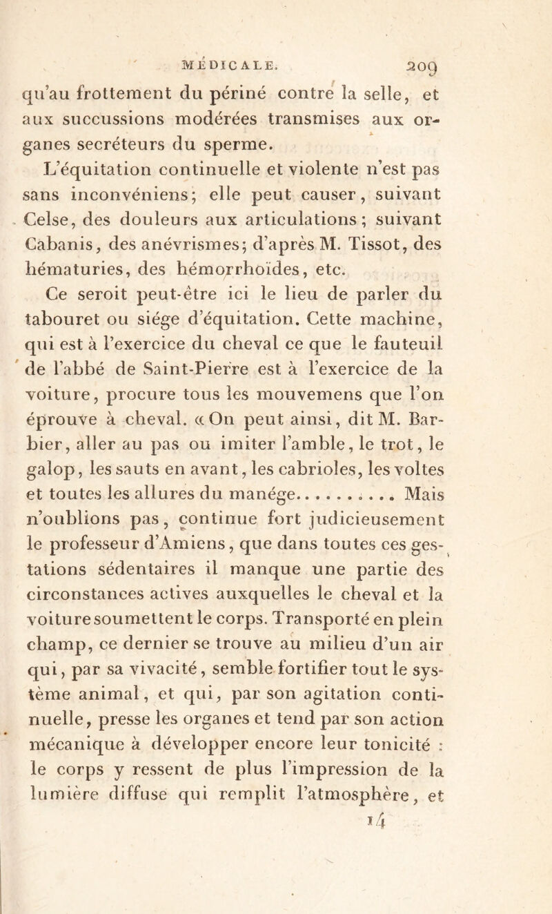 qu’au frottement du périné contre la selle, et aux succussions modérées transmises aux or¬ ganes secréteurs du sperme. L’équitation continuelle et violente n’est pas sans inconvéniens; elle peut causer, suivant Celse, des douleurs aux articulations; suivant Cabanis, des anévrismes; d’après M. Tissot, des hématuries, des hémorrhoïdes, etc. Ce seroit peut-être ici le lieu de parler du tabouret ou siège d’équitation. Cette machine, qui est à l’exercice du cheval ce que le fauteuil, de l’abbé de Saint-Pierre est à l’exercice de la voiture, procure tous les mouvemens que l’on éprouve à cheval. ccOn peut ainsi, dit M. Bar¬ bier, aller au pas ou imiter l’amble, le trot, le galop, les sauts en avant, les cabrioles, les voltes et toutes les allures du manège...... . ... Mais n’oublions pas, continue fort judicieusement le professeur d’Amiens, que dans toutes ces ges¬ tations sédentaires il manque une partie des circonstances actives auxquelles le cheval et la voiture soumettent le corps. Transporté en plein champ, ce dernier se trouve au milieu d’un air qui, par sa vivacité, semble fortifier tout le sys¬ tème animal, et qui, par son agitation conti¬ nuelle, presse les organes et tend par son action mécanique à développer encore leur tonicité : le corps y ressent de plus l’impression de la lumière diffuse qui remplit l’atmosphère, et