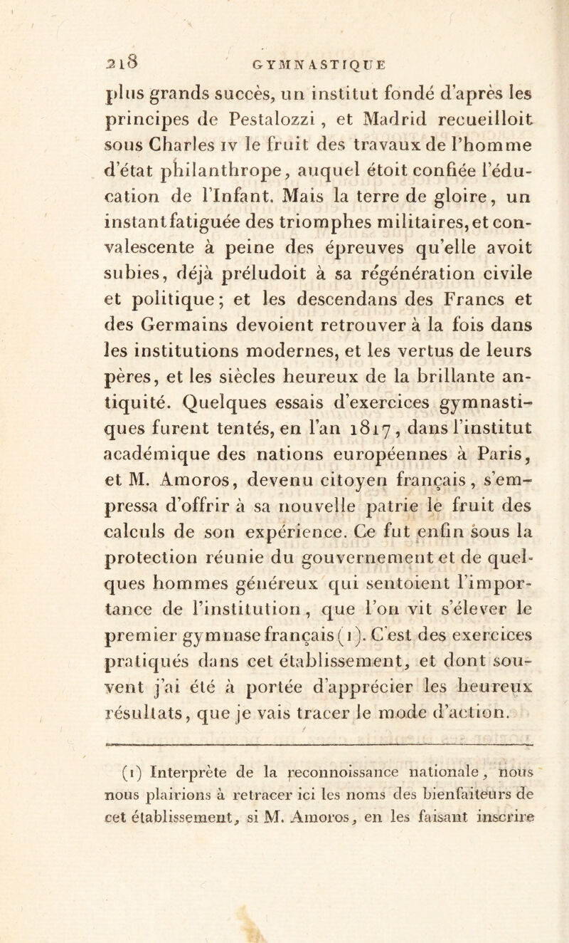 plus grands succès, un institut fondé d’après les principes de Pestalozzi, et Madrid recueilloit sous Charles iv le fruit des travaux de l’homme d’état philanthrope, auquel étoit confiée l’édu¬ cation de l’Infant. Mais la terre de gloire, un instantfatiguée des triomphes militaires, et con¬ valescente à peine des épreuves qu’elle avoit subies, déjà préludoit à sa régénération civile et politique; et les descendans des Francs et des Germains dévoient retrouver à la fois dans les institutions modernes, et les vertus de leurs pères, et les siècles heureux de la brillante an¬ tiquité. Quelques essais d’exercices gymnasti¬ ques furent tentés, en l’an 1817, dans l’institut académique des nations européennes à Paris, et M. Àmoros, devenu citoyen français, s’em¬ pressa d’offrir à sa nouvelle patrie le fruit des calculs de son expérience. Ce fut enfin sous la protection réunie du gouvernement et de quel¬ ques hommes généreux qui sentoient l’impor¬ tance de l’institution, que l’on vit s’élever le premier gymnase français (i ). Cest des exercices pratiqués dans cet établissement, et dont sou¬ vent j’ai été à portée d’apprécier les heureux résultats, que je vais tracer le mode d’action. (1) Interprète de la feconnoissance nationale, nous nous plairions à retracer ici les noms des bienfaiteurs de