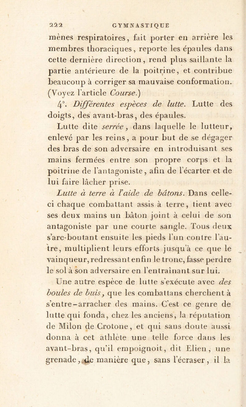 mènes respiratoires, fait porter en arrière les membres thoraeiques, reporte les épaules dans cette dernière direction, rend plus saillante la partie antérieure de la poitrine, et contribue beaucoup à corriger sa mauvaise conformation. (Voyez l’article Course.) 4°. Différentes espèces de lutte. Lutte des doigts, des avant-bras, des épaules. Lutte dite serrée, dans laquelle le lutteur, enlevé par les reins, a pour but de se dégager des bras de son adversaire en introduisant ses mains fermées entre son propre corps et la poitrine de l’antagoniste, afin de l’écarter et de lui faire lâcher prise. Lutte à terre ci l’aide de bâtons. Dans celle- ci chaque combattant assis à terre, tient avec ses deux mains un bâton joint à celui de son antagoniste par une courte sangle. Tous deux s’arc-boutant ensuite les pieds l’un contre l’au¬ tre, multiplient leurs efforts jusqu’à ce que le vainqueur, redressant enfin le tronc, fasse perdre le sol à son adversaire en l’entraînant sur lui. Une autre espèce de lutte s'exécute avec des boules de buis, que les combattans cherchent à s’entre-arracher des mains. C’est ce genre de lutte qui fonda, chez les anciens, la réputation de Milon de Crotone, et qui sans doute aussi donna à cet athlète une telle force dans les avant-bras, qu’il empoignoit, dit Elien , une grenade,,.de manière que, sans l’écraser, il la