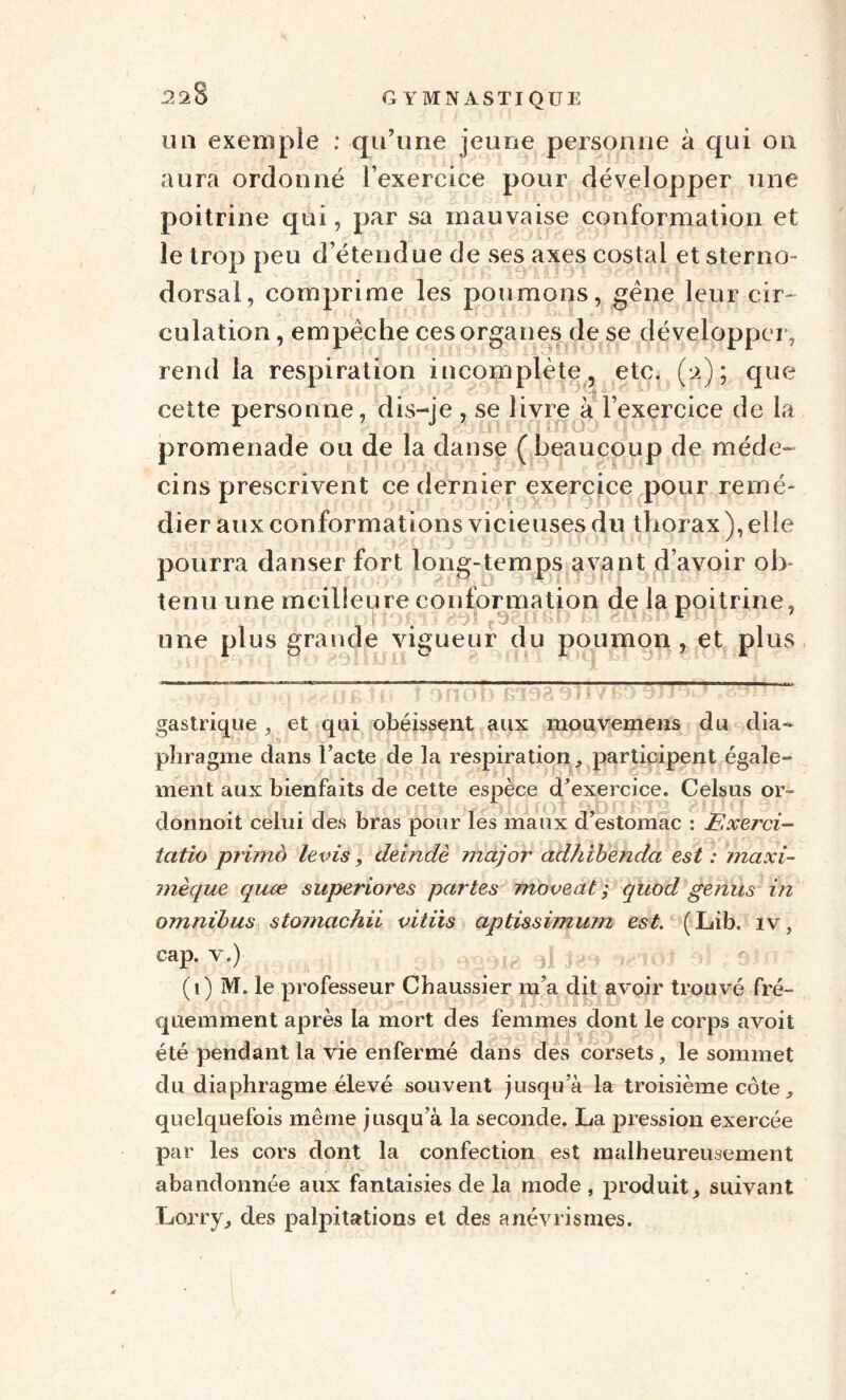 un exemple : qu’une jeune personne à qui on aura ordonné l’exercice pour développer une poitrine qui, par sa mauvaise conformation et le trop peu d’étendue de ses axes costal et sterno dorsal, comprime les poumons, gène leur cir~ culation, empêche ces organes de se développer, rend la respiration incomplète, etc. (*2); que cette personne, dis-je , se livre à l’exercice de la promenade ou de la danse ( beaucoup de méde- cins prescrivent ce dernier exercice pour remé- dier aux conformations vicieuses du thorax ), elle pourra danser fort long-temps avant d’avoir ob¬ tenu une meilleure conformation de la poitrine, une plus grande vigueur du poumon, et plus ~~~t n o b r/oa 1 v t» J J HJ. . J ? »• - gastrique , et qui obéissent aux mouvemens du dia¬ phragme dans l’acte de la respiration, participent égale¬ ment aux bienfaits de cette espèce d’exercice. Celsus or- îbldioi spbffÈiB gnu donnoit celui des bras pour les maux d estomac : F.xerci- iatio primo levis, deindè major adhibenda est : maxi- mèque quæ superiores partes moveat ; quod genus in omnibus stomachii vitiis aptissimum est. (Lib. iv, cap. v.) Ai' ■ (1) M. le professeur Chaussier m’a dit avoir trouvé fré- €|uemment après la mort des femmes dont le corps avoit été pendant la vie enfermé dans des corsets, le sommet du diaphragme élevé souvent jusqu’à la troisième côte, quelquefois même jusqu’à la seconde. La pression exercée par les cors dont la confection est malheureusement abandonnée aux fantaisies de la mode , produit, suivant Lorry, des palpitations et des anévrismes.