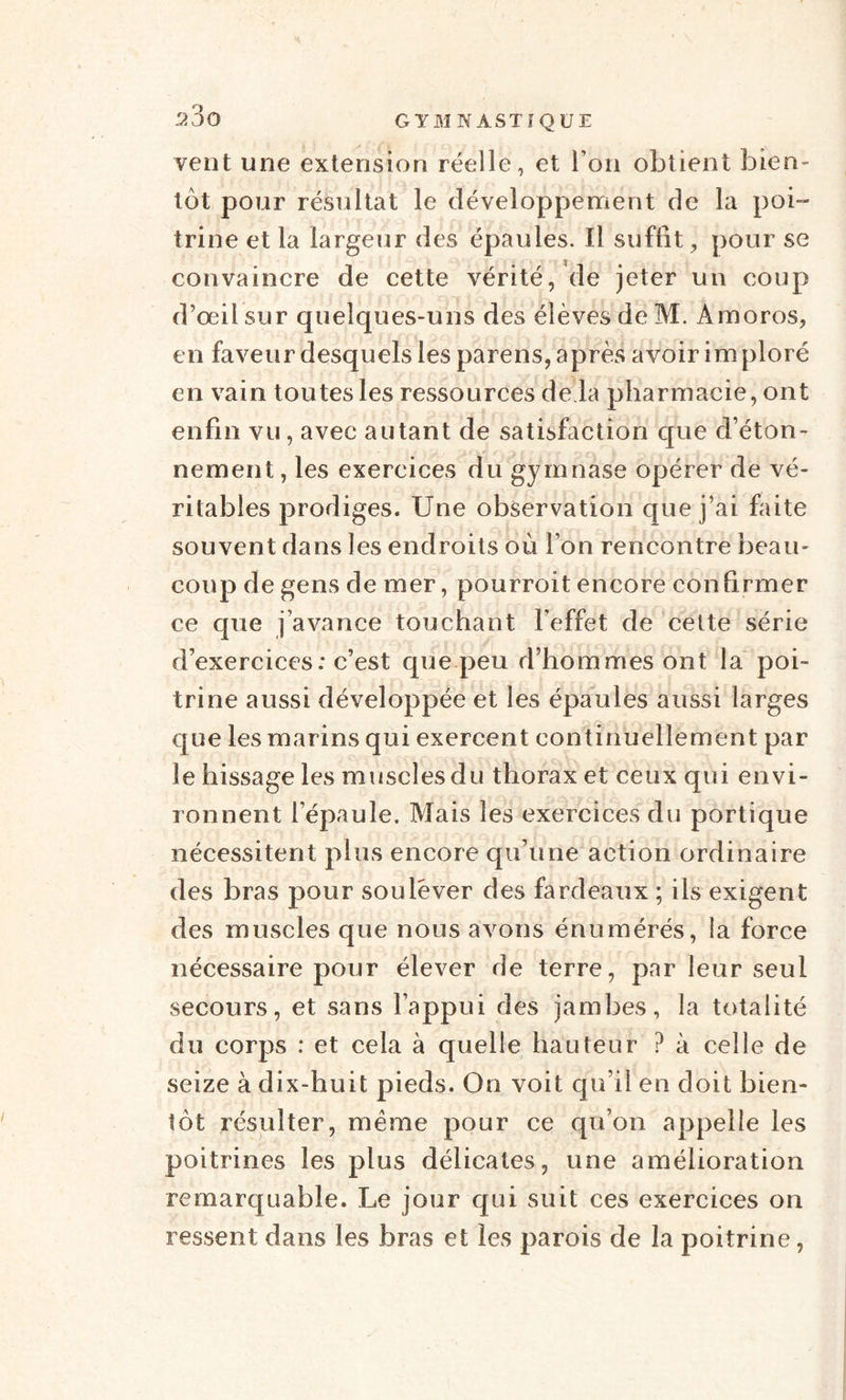 2‘3o GYMNASTIQUE vent une extension réelle, et Ton obtient bien¬ tôt pour résultat le développement de la poi¬ trine et la largeur des épaules. Il suffit, pour se convaincre de cette vérité, de jeter un coup d’œil sur quelques-uns des élèves de M. Amoros, en faveur desquels les parens, après avoir im ploré en vain toutes les ressources de là pharmacie, ont enfin vu, avec autant de satisfaction que d’éton¬ nement , les exercices du gymnase opérer de vé¬ ritables prodiges. Une observation que j’ai faite souvent dans les endroits où l’on rencontre beau¬ coup de gens de mer, pourroit encore confirmer ce que j’avance touchant l’effet de cette série d’exercices: c’est que peu d’hommes ont la poi¬ trine aussi développée et les épaules aussi larges que les marins qui exercent continuellement par le hissage les muscles du thorax et ceux qui envi¬ ronnent l’épaule. Mais les exercices du portique nécessitent plus encore qu’une action ordinaire des bras pour soulever des fardeaux ; ils exigent des muscles que nous avons énumérés, la force nécessaire pour élever de terre, par leur seul secours, et sans l’appui des jambes, la totalité du corps : et cela à quelle hauteur ? à celle de seize à dix-huit pieds. On voit qu’il en doit bien¬ tôt résulter, meme pour ce qu’on appelle les poitrines les plus délicates, une amélioration remarquable. Le jour qui suit ces exercices on ressent dans les bras et les parois de la poitrine,
