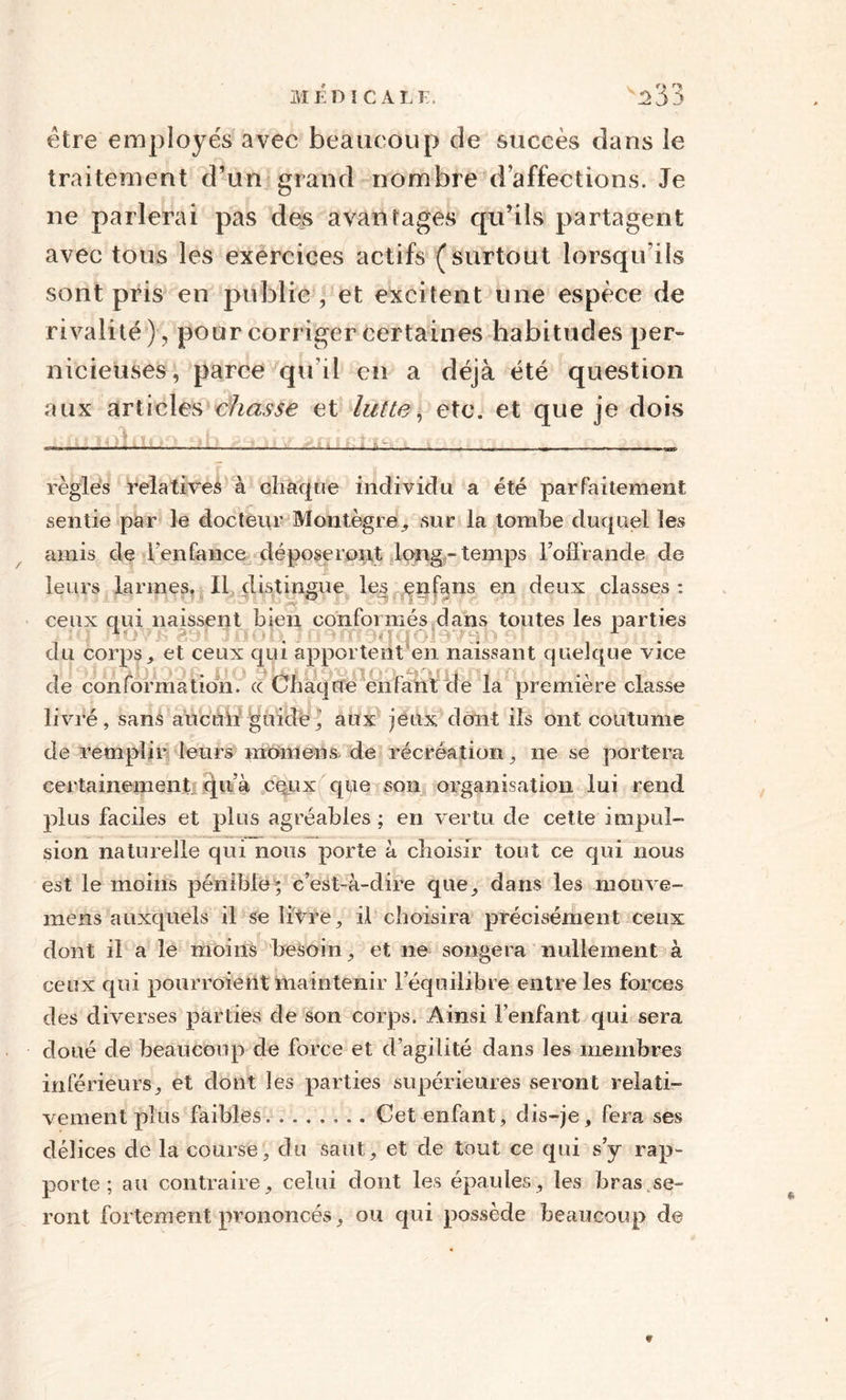 être employés avec beaucoup de succès dans le traitement d’un grand nombre d’affections. Je ne parlerai pas des avantages qu’ils partagent avec tous les exercices actifs (surtout lorsqu'ils sont pris en public , et excitent une espèce de rivalité ), pour corriger certaines habitudes per¬ nicieuses, parce qu’il en a déjà été question aux articles chasse et lutte, etc. et que je dois règles relatives à chaque individu a été parfaitement sentie par le docteur Montègre, .sur la tombe duquel les amis de l enfance déposeront long-temps l’offrande de leurs larmes. Il distingue les enfans en deux classes : ceux qui naissent bien conformés dans toutes les parties t • • . 1 du corps, et ceux qui apportent en naissant quelque vice de conformation, ce Chaque enfant de la première classe ►u n o livré, sans ancnii guidé’ aux jeux dont ils ont coutume de remplir leurs momens. de récréation, ne se portera certainement.! qu’à cqux que son organisation lui rend plus faciles et plus agréables ; en vertu de cette impul¬ sion naturelle qui nous porte à choisir tout ce qui nous est le moins pénible* c’est-à-dire que, dans les mouve- mens auxquels il se livre, il choisira précisément ceux dont il a le moins besoin, et ne songera nullement à ceux qui pourraient maintenir l’équilibre entre les forces des diverses parties de son corps. Ainsi l’enfant qui sera doué de beaucoup de force et d’agilité dans les membres inférieurs, et dont les parties supérieures seront relati¬ vement plus faibles.. Cet enfant, dis-je, fera ses délices de la course, du saut, et de tout ce qui s’y rap¬ porte ; au contraire, celui dont les épaules, les bras.se¬ ront fortement prononcés, ou qui possède beaucoup de *