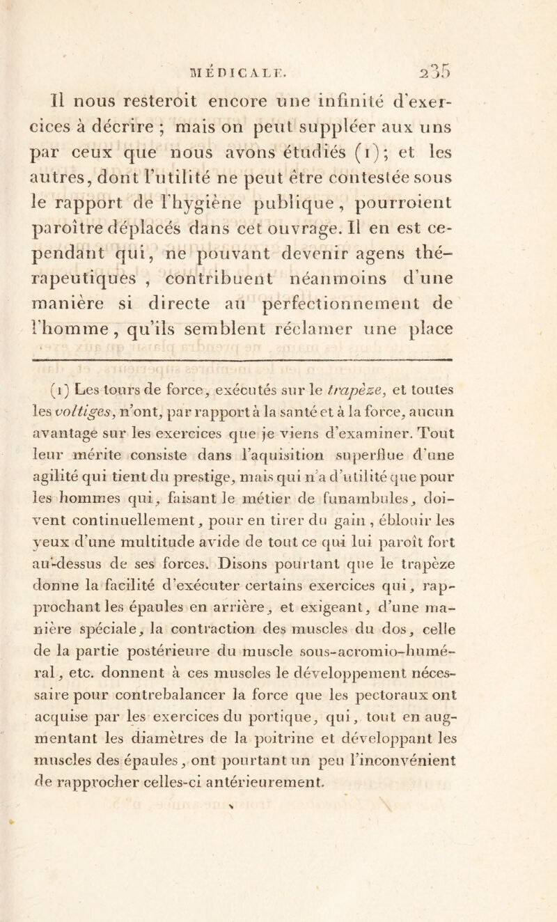 Il nous resteroit encore une infinité d'exer¬ cices à décrire ; mais on peut suppléer aux uns par ceux que nous avons étudiés (i); et les autres, dont Futilité ne peut être contestée sous le rapport de l'hygiène publique, pou noient paroître déplacés dans cet ouvrage. Il en est ce¬ pendant qui, ne pouvant devenir agens thé¬ rapeutiques , contribuent néanmoins d une manière si directe au perfectionnement de l’homme, qu’ils semblent réclamer une place (1) Les tours de force, exécutés sur le trapèze, et toutes les voltiges, n’ont, par rapport à la santé et à la force, aucun avantage sur les exercices que je viens d’examiner. Tout leur mérite consiste dans l’aquisition superflue d’une agilité qui tient du prestige, mais qui n’a d’utilité que pour les hommes qui, faisant le métier de funambules, doi¬ vent continuellement, pour en tirer du gain , éblouir les yeux d’une multitude avide de tout ce qui lui paroît fort au-dessus de ses forces. Disons pourtant que le trapèze donne la facilité d’exécuter certains exercices qui, rap¬ prochant les épaules en arrière, et exigeant, d’une ma¬ nière spéciale, la contraction des muscles du dos, celle de la partie postérieure du muscle sous-acromio-humé- ral, etc. donnent à ces muscles le développement néces¬ saire pour contrebalancer la force que les pectoraux ont acquise par les exercices du portique, qui, tout en aug¬ mentant les diamètres de la poitrine et développant les muscles des épaules, ont pourtant un peu l’inconvénient de rapprocher celles-ci antérieurement.