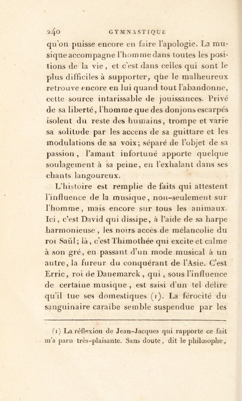 qu on puisse encore en faire l’apologie. La mu¬ sique accompagne l’homme dans toutes les posi¬ tions de la vie, et c’est dans celles qui sont le plus difficiles à supporter, qùe le malheureux retrouve encore en lui quand tout l’abandonne, cette source intarissable de jouissances. Privé de sa liberté, Ihommeque des donjons escarpés isolent du reste des humains, trompe et varie sa solitude par les accens de sa guittare et les modulations de sa voix; séparé de l’objet de sa passion, l’amant infortuné apporte quelque soulagement à sa peine, en l’exhalant dans ses chants langoureux. L’histoire est remplie de faits qui attestent l’influence de la musique, non-seulement sur l’homme, mais encore sur tous les animaux. Ici, c’est David qui dissipe, à l’aide de sa harpe harmonieuse, les noirs accès de mélancolie du roi Saül ; ià, c’est Thimothée qui excite et calme à son gré, en passant d’un mode musical à un autre, la fureur du conquérant de l’Asie. C’est Erric, roi de Danemarck , qui, sous l’influence de certaine musique , est saisi d’un tel délire qu’il tue ses domestiques (i). La férocité du sanguinaire caraïbe semble suspendue par les fi) La réflexion de Jean-Jacques qui rapporte ce fait m’a paru très-plaisante. Sans doute, dit le philosophe.