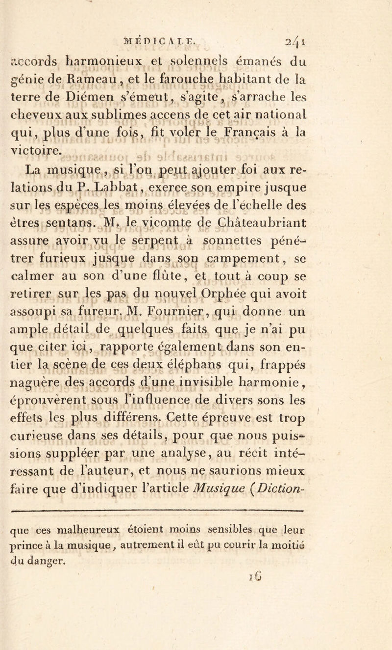 accords harmonieux et solennels émanés du génie de Rameau, et le farouche habitant de la terre de Diémen s’émeut, s’agite, s’arrache les cheveux aux sublimes accens de cet air national qui, plus d’une fois, fit voler le Français à la victoire. La musique, si l’on peut ajouter foi aux re¬ lations du P. Labbat, exerce son empire jusque sur les espèces les moins élevées de l’echelle des êtres sentans. M. le vicomte de Châteaubriant * ' l’ t  ' - \-; î ï î > ' K) 'if •• & H v- . assure avoir vu le serpent à sonnettes péné¬ trer furieux jusque dans son campement, se calmer au son d’une flûte, et tout à coup se retirer sur les pas du nouvel Orphée qui avoit assoupi sa fureur. M. Fournier, qui donne un ample détail de quelques faits que je n’ai pu que citer ici, rapporte également dans son en¬ tier la scène de ces deux éléphans qui, frappés naguère des accords d’une invisible harmonie, éprouvèrent sous l’influence de divers sons les effets les plus différens. Cette épreuve est trop curieuse dans ses détails, pour que nous puis* sions suppléer par une analyse, au récit inté¬ ressant de l’auteur, et nous ne saurions mieux faire que d’indiquer l’article Musique (Diction- que ces malheureux étaient moins sensibles que leur prince à la musique, autrement il eût pu courir la moitié clu danger. iG