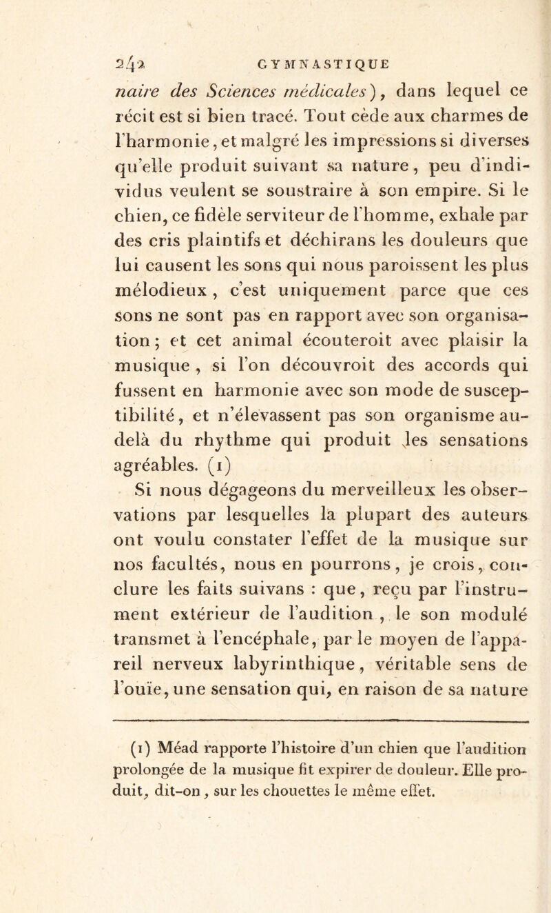 ce naire des Sciences médicales), clans lequel récit est si bien tracé. Tout cède aux charmes de l'harmonie, et malgré les impressions si diverses qu’elle produit suivant sa nature, peu d’indi¬ vidus veulent se soustraire à son empire. Si le chien, ce fidèle serviteur de l'homme, exhale par des cris plaintifs et déchirans les douleurs que lui causent les sons qui nous paroissent les plus mélodieux , c’est uniquement parce que ces sons ne sont pas en rapport avec son organisa¬ tion ; et cet animal écouteroit avec plaisir la musique , si l’on découvroit des accords qui fussent en harmonie avec son mode de suscep¬ tibilité, et n’élevassent pas son organisme au- delà du rhythme qui produit Jes sensations agréables. (1) Si nous dégageons du merveilleux les obser¬ vations par lesquelles la plupart des auteurs ont voulu constater l’effet de la musique sur nos facultés, nous en pourrons, je crois, con¬ clure les faits suivans : que, reçu par l’instru¬ ment extérieur de l’audition , le son modulé transmet à l’encéphale, par le moyen de l’appa¬ reil nerveux labyrinthique, véritable sens de Fouie, une sensation qui, en raison de sa nature (1) Mead rapporte l’histoire d’un chien que l’audition prolongée de la musique fit expirer de douleur. Elle pro¬ duit., dit-on, sur les chouettes le même effet.