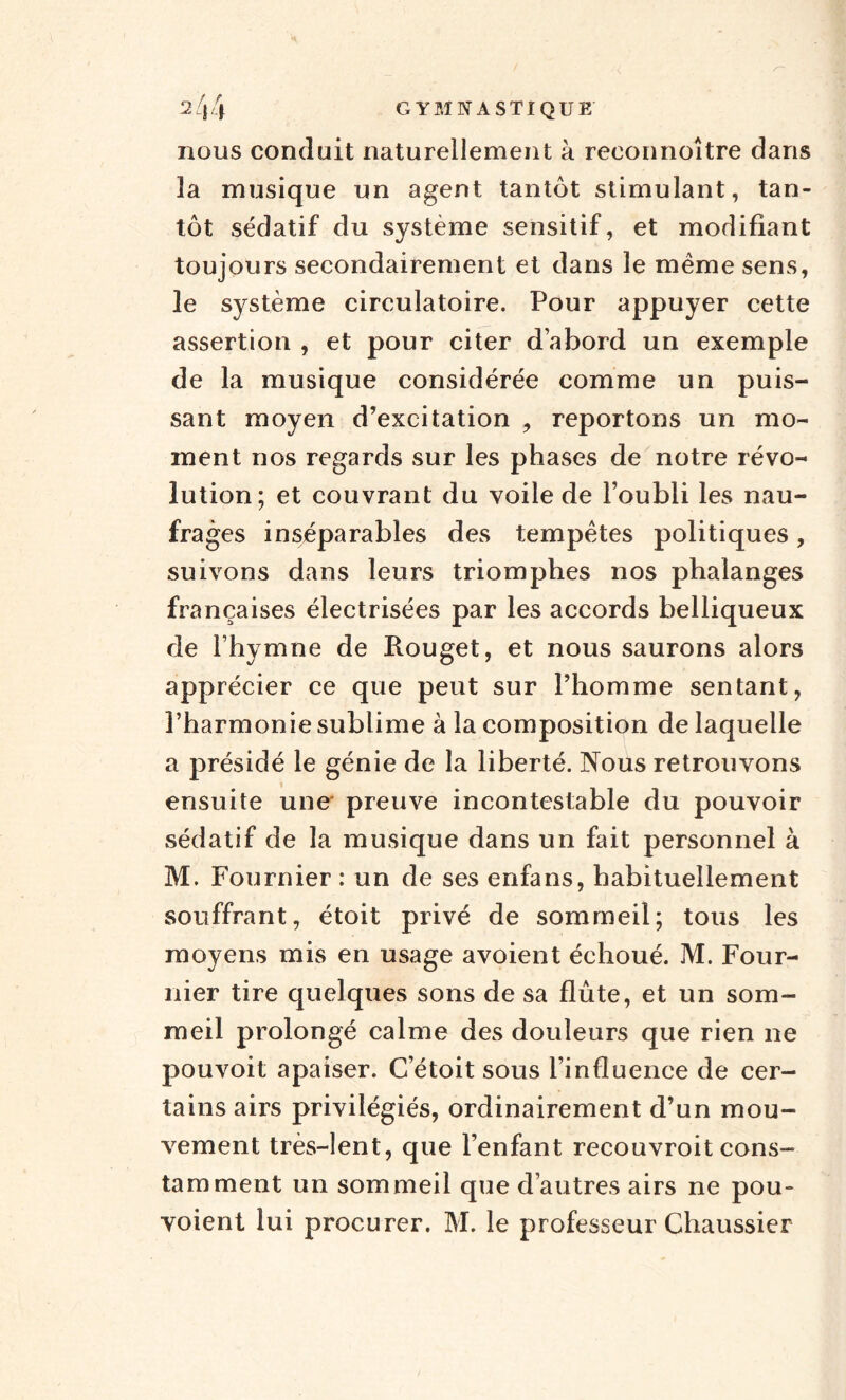 nous conduit naturellement à reeonnoître dans îa musique un agent tantôt stimulant, tan¬ tôt sédatif du système sensitif, et modifiant toujours secondairement et dans le meme sens, le système circulatoire. Pour appuyer cette assertion , et pour citer d’abord un exemple de la musique considérée comme un puis¬ sant moyen d’excitation , reportons un mo¬ ment nos regards sur les phases de notre révo¬ lution; et couvrant du voile de l’oubli les nau¬ frages inséparables des tempêtes politiques, suivons dans leurs triomphes nos phalanges françaises électrisées par les accords belliqueux de l’hymne de Rouget, et nous saurons alors apprécier ce que peut sur l’homme sentant, l’harmonie sublime à la composition de laquelle a présidé le génie de la liberté. Nous retrouvons ensuite une preuve incontestable du pouvoir sédatif de la musique dans un fait personnel à M. Fournier : un de ses enfans, habituellement souffrant, étoit privé de sommeil; tous les moyens mis en usage avoient échoué. M. Four¬ nier tire quelques sons de sa flûte, et un som¬ meil prolongé calme des douleurs que rien ne pouvoit apaiser. C’étoit sous l’influence de cer¬ tains airs privilégiés, ordinairement d’un mou¬ vement très-lent, que l’enfant recouvroit cons¬ tamment un sommeil que d’autres airs ne pou- voient lui procurer. M. le professeur Chaussier