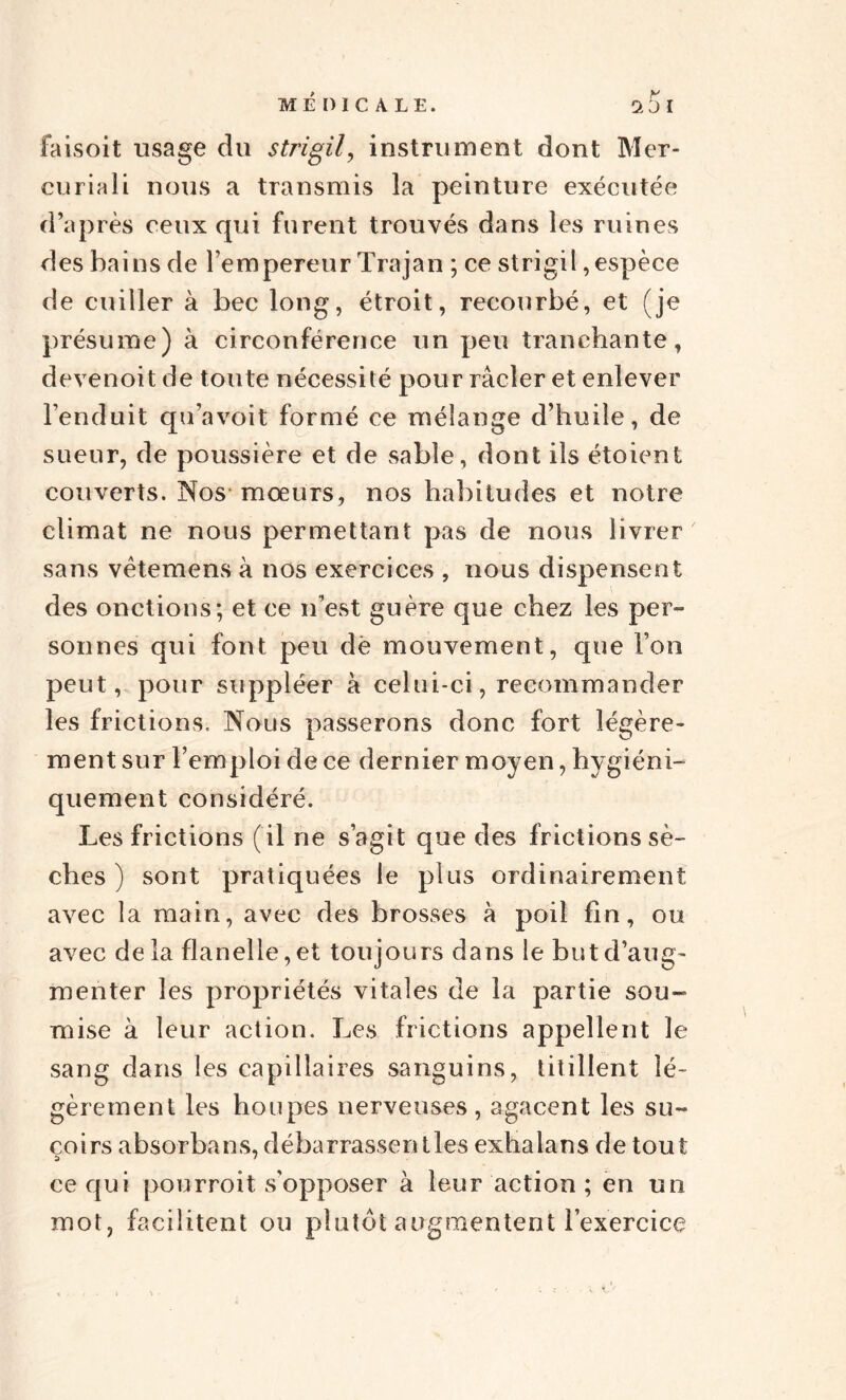 MÉDICALE. q5i faisoit usage du strigil, instrument dont Mer- curia li nous a transmis la peinture exécutée d’après ceux qui furent trouvés dans les ruines des bains de l’empereur Trajan ; ce strigil,espèce de cuiller à bec long, étroit, recourbé, et (je présume) à circonférence un peu tranchante, devenoit de toute nécessité pour racler et enlever l’enduit qu’avoit formé ce mélange d’huile, de sueur, de poussière et de sable, dont ils étoient couverts. Nos mœurs, nos habitudes et notre climat ne nous permettant pas de nous livrer sans vètemens à nos exercices , nous dispensent des onctions; et ce n’est guère que chez les per¬ sonnes qui font peu dè mouvement, que l’on peut, pour suppléer à celui-ci, recommander les frictions. Nous passerons donc fort légère¬ ment sur l’emploi de ce dernier moyen, hygiéni¬ quement considéré. Les frictions (il ne s’agit que des frictions sè¬ ches ) sont pratiquées le plus ordinairement avec la main, avec des brosses à poil fin, ou avec de la flanelle, et toujours dans le but d’aug¬ menter les propriétés vitales de la partie sou¬ mise à leur action. Les frictions appellent le sang dans les capillaires sanguins, titillent lé¬ gèrement les houpes nerveuses, agacent les su¬ çoirs absorbans, débarrasser!lies exhalans de tout ce qui pourroit s'opposer à leur action ; en un mot, facilitent ou plutôt augmentent l’exercice