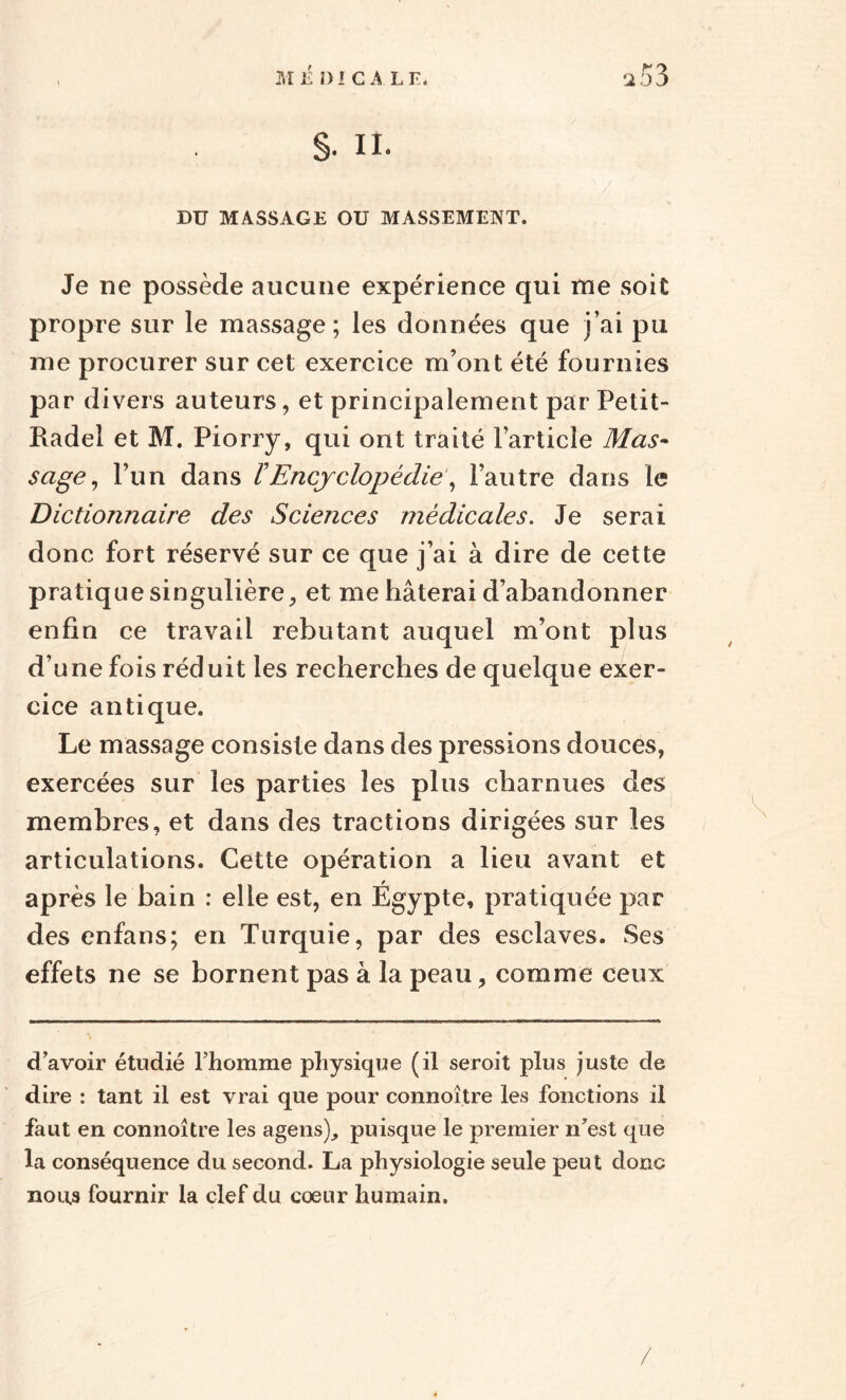 Je ne possède aucune expérience qui me soit propre sur le massage; les données que j’ai pu me procurer sur cet exercice m’ont été fournies par divers auteurs, et principalement par Petit- Radel et M. Piorry, qui ont traité l’article Mas¬ sage , l’un dans VEncyclopédie, l’autre dans le Dictionnaire des Sciences médicales. Je serai donc fort réservé sur ce que j’ai à dire de cette pratique singulière, et me hâterai d’abandonner enfin ce travail rebutant auquel m’ont plus d’une fois réduit les recherches de quelque exer¬ cice antique. Le massage consiste dans des pressions douces, exercées sur les parties les plus charnues des membres, et dans des tractions dirigées sur les articulations. Cette opération a lieu avant et après le bain : elle est, en Égypte, pratiquée par des enfans; en Turquie, par des esclaves. Ses effets ne se bornent pas à la peau, comme ceux d avoir étudié l’homme physique (il seroit plus juste de dire : tant il est vrai que pour connoître les fonctions il faut en connoître les agens), puisque le premier n’est que la conséquence du second. La physiologie seule peut donc nous fournir la clef du coeur humain.