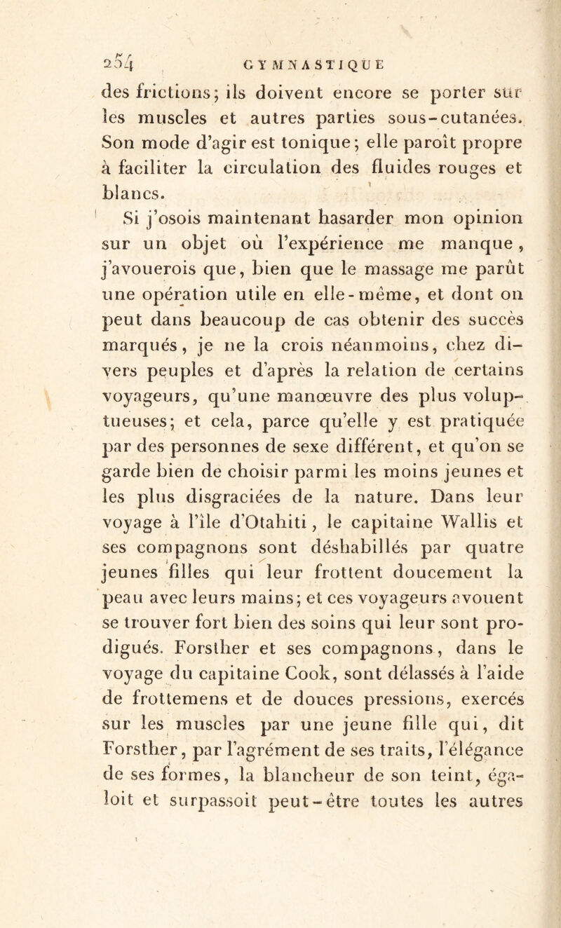 des frictions; ils doivent encore se porter sur les muscles et autres parties sous-cutanées. Son mode d’agir est tonique; elle paroît propre à faciliter la circulation des fluides rouges et blancs. Si j’osois maintenant hasarder mon opinion sur un objet où l’expérience me manque, j’avouerois que, bien que le massage me parût une opération utile en elle-meme, et dont on peut dans beaucoup de cas obtenir des succès marqués, je ne la crois néanmoins, chez di¬ vers peuples et d’après la relation de certains voyageurs, qu’une manœuvre des plus volup¬ tueuses; et cela, parce qu’elle y est pratiquée par des personnes de sexe différent, et qu’on se garde bien de choisir parmi les moins jeunes et les plus disgraciées de la nature. Dans leur voyage à l’île d’Qtahiti, le capitaine Wallis et ses compagnons sont déshabillés par quatre jeunes filles qui leur frottent doucement la peau avec leurs mains; et ces voyageurs avouent se trouver fort bien des soins qui leur sont pro¬ digués. Forsther et ses compagnons, dans le voyage du capitaine Cook, sont délassés à l’aide de frottemens et de douces pressions, exercés sur les muscles par une jeune fille qui, dit Forsther, par l’agrément de ses traits, l’élégance de ses formes, la blancheur de son teint, éga- loit et surpassoit peut-être toutes les autres