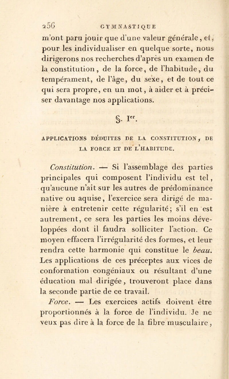 m'ont paru jouir que d’une valeur générale , et, pour les individualiser en quelque sorte, nous dirigerons nos recherches d’après un examen de la constitution, de la force, de l’habitude, du tempérament, de l’âge, du sexe, et de tout ce qui sera propre, en un mot, à aider et à préci¬ ser davantage nos applications. §• Ier. APPLICATIONS DÉDUITES DE LA CONSTITUTION, DE LA FORCE ET DE l’iIABITUDE. Constitution. — Si l’assemblage des parties principales qui composent l’individu est tel, qu’aucune n’ait sur les autres de prédominance native ou aquise, l’exercice sera dirigé de ma¬ nière à entretenir cette régularité; s’il en est autrement, ce sera les parties les moins déve¬ loppées dont il faudra solliciter l’action. Ce moyen effacera l’irrégularité des formes, et leur rendra cette harmonie qui constitue le beau. Les applications de ces préceptes aux vices de conformation congéniaux ou résultant d’une éducation mal dirigée, trouveront place dans la seconde partie de ce travail. Force. — Les exercices actifs doivent être proportionnés à la force de l’individu. Je ne veux pas dire à la force de la fibre musculaire,