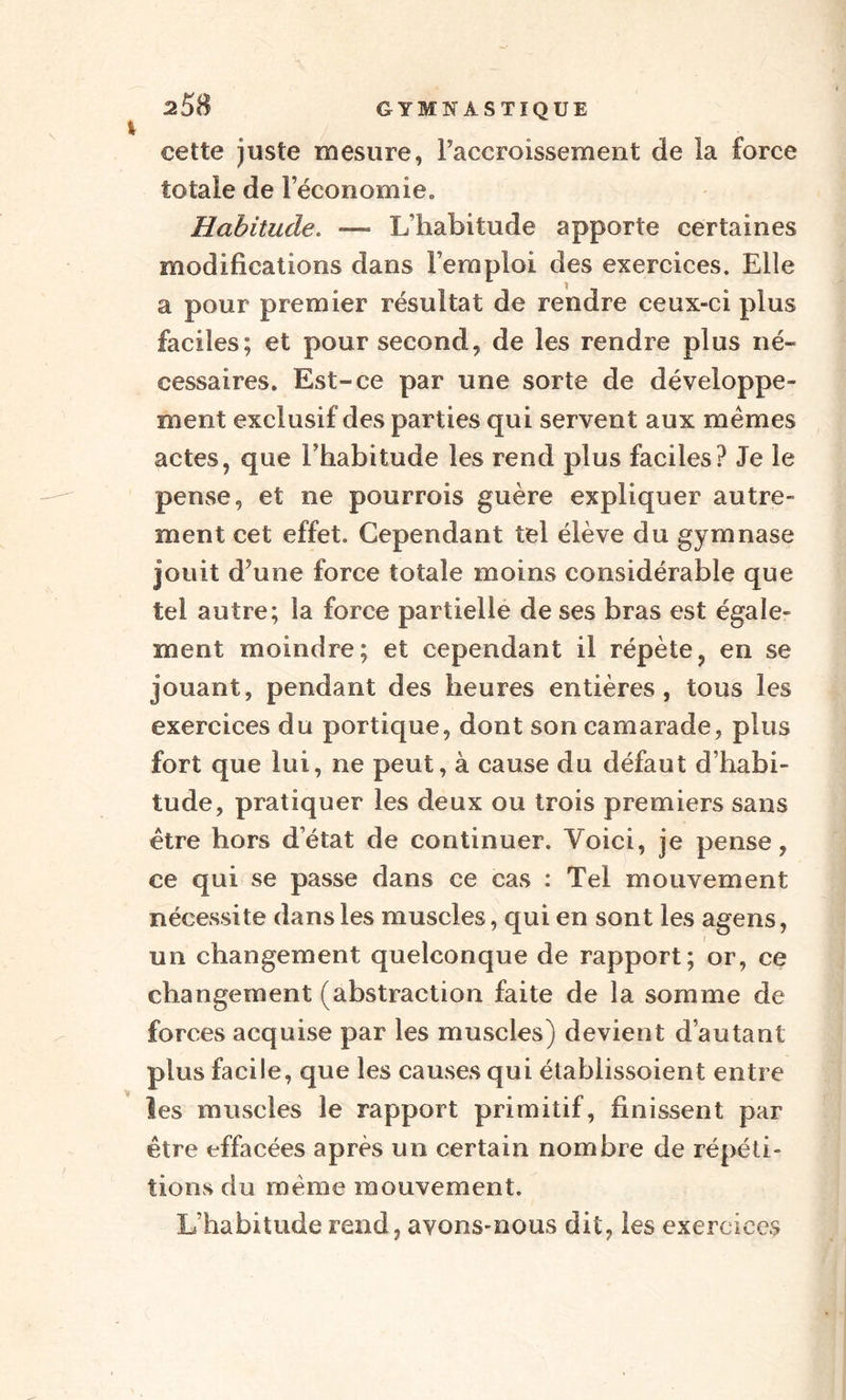 cette juste mesure, l’accroissement de la force totale de Féconomieo Habitude. — L’habitude apporte certaines modifications dans l’emploi des exercices. Elle a pour premier résultat de rendre ceux-ci plus faciles; et pour second, de les rendre plus né¬ cessaires. Est-ce par une sorte de développe¬ ment exclusif des parties qui servent aux mêmes actes, que l’habitude les rend plus faciles? Je le pense, et ne pourrois guère expliquer autre¬ ment cet effet. Cependant tel élève du gymnase jouit d’une force totale moins considérable que tel autre; la force partielle de ses bras est égale¬ ment moindre; et cependant il répète, en se jouant, pendant des heures entières, tous les exercices du portique, dont son camarade, plus fort que lui, ne peut, à cause du défaut d’habi¬ tude, pratiquer les deux ou trois premiers sans être hors d’état de continuer. Voici, je pense, ce qui se passe dans ce cas : Tel mouvement nécessite dans les muscles, qui en sont les agens, un changement quelconque de rapport; or, ce changement (abstraction faite de la somme de forces acquise par les muscles) devient d’autant plus facile, que les causes qui établissoient entre les muscles le rapport primitif, finissent par être effacées après un certain nombre de répéti¬ tions du même mouvement. L’habitude rend, avons-nous dit, les exercices