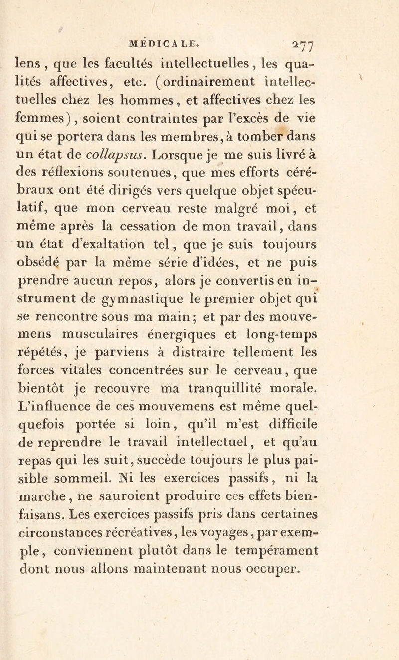 lens , que les facultés intellectuelles, les qua¬ lités affectives, etc. (ordinairement intellec¬ tuelles chez les hommes, et affectives chez les femmes), soient contraintes par l’excès de vie qui se portera dans les membres, à tomber dans un état de collapsus. Lorsque je me suis livré à des réflexions soutenues, que mes efforts céré¬ braux ont été dirigés vers quelque objet spécu¬ latif, que mon cerveau reste malgré moi, et meme après la cessation de mon travail, dans un état d’exaltation tel, que je suis toujours obsédé par la même série d’idées, et ne puis prendre aucun repos, alors je convertis en in¬ strument de gymnastique le premier objet qui se rencontre sous ma main ; et par des mouve- mens musculaires énergiques et long-temps répétés, je parviens à distraire tellement les forces vitales concentrées sur le cerveau, que bientôt je recouvre ma tranquillité morale. L’influence de ces mouvemens est même quel¬ quefois portée si loin, qu’il m’est difficile de reprendre le travail intellectuel, et qu’au repas qui les suit, succède toujours le plus pai¬ sible sommeil. Ni les exercices passifs, ni la marche, ne sauroient produire ces effets bien- faisans. Les exercices passifs pris dans certaines circonstances récréatives, les voyages, par exem¬ ple, conviennent plutôt dans le tempérament dont nous allons maintenant nous occuper.