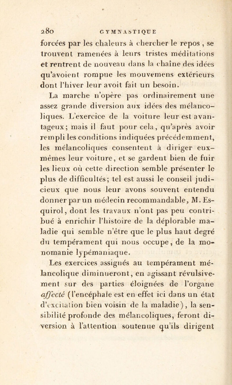 forcées par les chaleurs à chercher le repos , se trouvent ramenées à leurs tristes méditations et rentrent de nouveau dans la chaîne des idées qu’avoient rompue les mouvemens extérieurs dont l’hiver leur avoit fait un besoin. La marche n’opère pas ordinairement une assez grande diversion aux idées des mélanco¬ liques. L’exercice de la voiture leur est a van- tageux; mais il faut pour cela, qu’après avoir rempli les conditions indiquées précédemment, les mélancoliques consentent à diriger eux- mêmes leur voiture, et se gardent bien de fuir les lieux où cette direction semble présenter le plus de difficultés; tel est aussi le conseil judi¬ cieux que nous leur avons souvent entendu donner par un médecin recommandable, M. Es- quiroî, dont les travaux n’ont pas peu contri¬ bué à enrichir l’histoire de la déplorable ma¬ ladie qui semble n’ètre que le plus haut degré du tempérament qui nous occupe, de la mo¬ nomanie lypémaniaque. Les exercices assignés au tempérament mé¬ lancolique diminueront, en agissant révulsive- ment sur des parties éloignées de l’organe affecté (l’encéphale est en effet ici dans un état dVxciiaüon bien voisin de la maladie), la sen¬ sibilité profonde des mélancoliques, feront di¬ version à l’aüenîion soutenue qu’ils dirigent