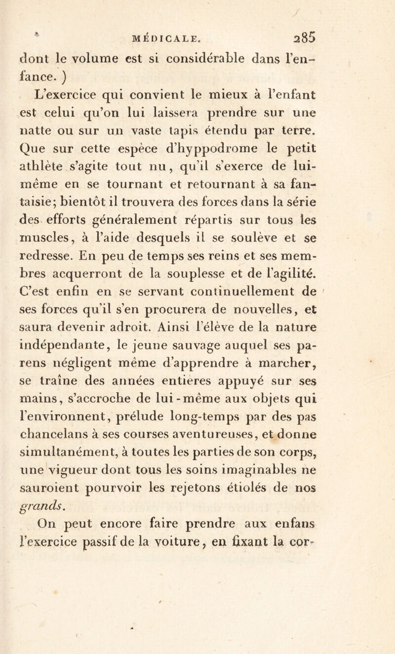 dont le volume est si considérable dans l’en¬ fance. ) L’exercice qui convient le mieux à l’enfant est celui qu’on lui laissera prendre sur une natte ou sur un vaste tapis étendu par terre. Que sur cette espèce d’hyppodrome le petit athlète s’agite tout nu, qu’il s’exerce de lui» même en se tournant et retournant à sa fan¬ taisie; bientôt il trouvera des forces dans la série des efforts généralement répartis sur tous les muscles, à l’aide desquels il se soulève et se redresse. En peu de temps ses reins et ses mem¬ bres acquerront de la souplesse et de l’agilité. C’est enfin en se servant continuellement de ses forces qu’il s’en procurera de nouvelles, et saura devenir adroit. Ainsi l’élève de la nature indépendante, le jeune sauvage auquel ses pa¬ ïens négligent même d’apprendre à marcher, se traîne des années entières appuyé sur ses mains, s’accroche de lui-même aux objets qui l’environnent, prélude long-temps par des pas cbancelans à ses courses aventureuses, et donne simultanément, à toutes les parties de son corps, une vigueur dont tous les soins imaginables ne sauroient pourvoir les rejetons étiolés de nos grands. On peut encore faire prendre aux enfans l’exercice passif de la voiture, en fixant la cor-