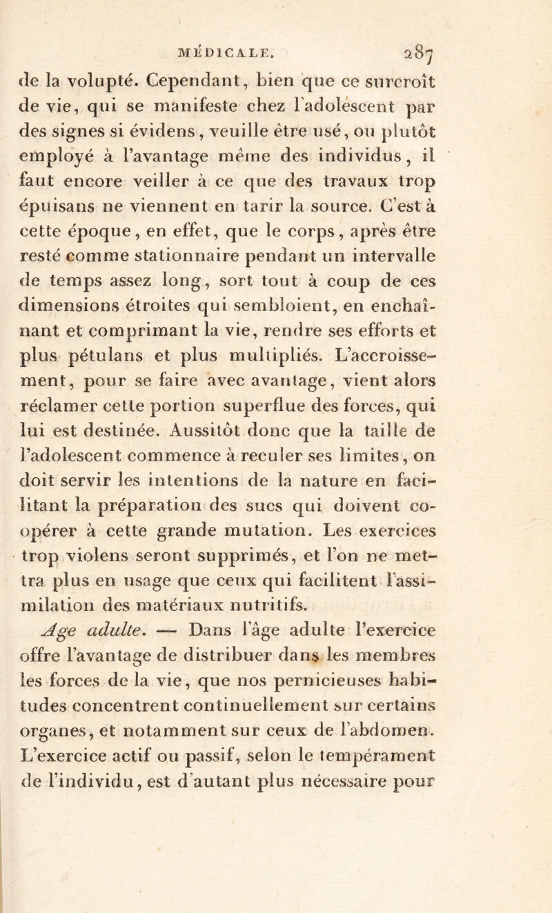 de la volupté. Cependant, bien que ce surcroît de vie, qui se manifeste chez l'adolescent par des signes si évidens, veuille être usé, ou plutôt employé à l’avantage meme des individus, il faut encore veiller à ce que des travaux trop épuisans ne viennent en tarir la source. C’est à cette époque, en effet, que le corps, après être resté comme stationnaire pendant un intervalle de temps assez long, sort tout à coup de ces dimensions étroites qui sembloient, en enchaî¬ nant et comprimant la vie, rendre ses efforts et plus pétulans et plus multipliés. L’accroisse¬ ment, pour se faire avec avantage, vient alors réclamer cette portion superflue des forces, qui lui est destinée. Aussitôt donc que la taille de l’adolescent commence à reculer ses limites, 011 doit servir les intentions de la nature en faci¬ litant la préparation des sucs qui doivent co¬ opérer à cette grande mutation. Les exercices trop violens seront supprimés, et Ton ne met¬ tra plus en usage que ceux qui facilitent l'assi¬ milation des matériaux nutritifs. Age adulte. — Dans l age adulte l’exercice offre l’avantage de distribuer dans les membres les forces de la vie, que nos pernicieuses habi¬ tudes concentrent continuellement sur certains organes, et notamment sur ceux de l’abdomen. L’exercice actif ou passif, selon le tempérament de l’individu, est d autant plus nécessaire pour