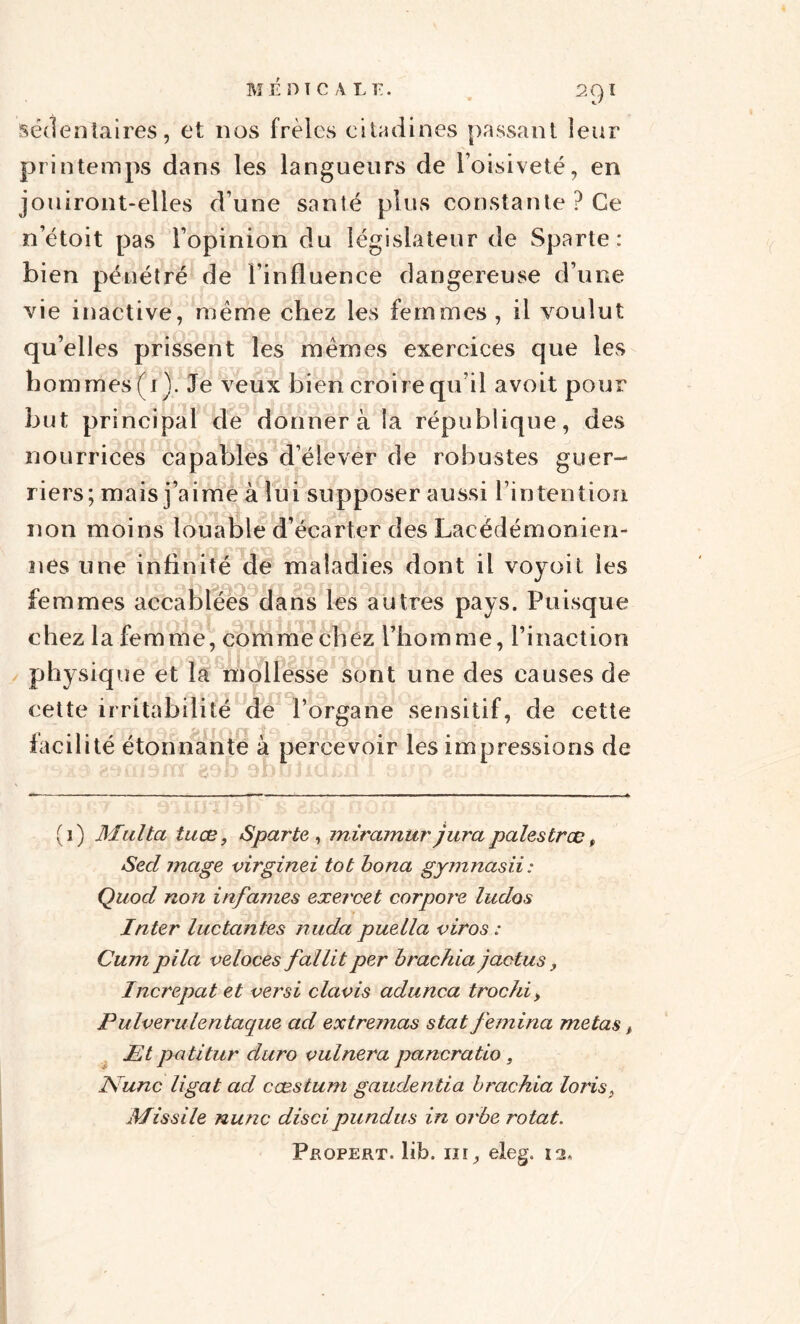 sédentaires, et nos frêles citadines passant leur printemps dans les langueurs de l’oisiveté, en jouiront-elles d’une santé plus constante ? Ce n’étoit pas l’opinion du législateur de Sparte: bien pénétré de l’influence dangereuse d’une vie inactive, même chez les femmes , il voulut qu’elles prissent les mêmes exercices que les hommes (i). Je veux bien croire qu’il avoit pour but principal de donnera la république, des nourrices capables d’élever de robustes guer¬ riers; mais j’aime à lui supposer aussi l’intention non moins louable d’écarter des Lacédémonien- nes une infinité de maladies dont il voyoit les femmes accablées dans les autres pays. Puisque chez la femme, comme chez l’homme, l’inaction physique et la mollesse sont une des causes de cette irritabilité de l’organe sensitif, de cette facilité étonnante à percevoir les impressions de (i) Milita tuœ, Sparte, miramurjura pales troc t Secl mage virginei tôt bona gymnasii: Quod non infa?nes exercet corpor'e luclos Inter luctantes nuda puella viros : Cum pila veloces fallitper brachia jactus , Increpat et ver si davis adunca trochi, Pulverulentaque ad extremas stat femina metas, Et patitur duro vulnera pancratio, ISunc ligat ad cæstum gaudentia brachia loris, Missile nunc disci pundus in orbe rotat. Propert. lib. ni, eleg. 12*